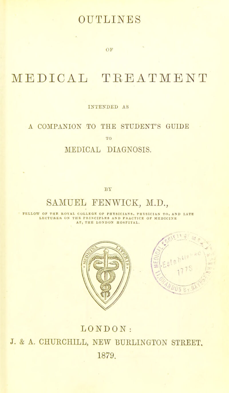 OK MEDICAL TREATMENT INTENDED AS A COMPANION TO THE STUDENT'S GUIDE TO MEDICAL DIAGNOSIS. BY SAMUEL FENWICK, M.D., FELLOW OP THK ROYAL COLLEGE OP PHYSICIANS, PHYSICIAN TO, AND LATE LECTUBEK ON THE PRINCIPLES AND PRACTICE OF MEDICINE AT, THE LONDON HOSPITAL. LONDON: J. & A. CHURCHILL, NEW BURLINGTON STREET, 1879.