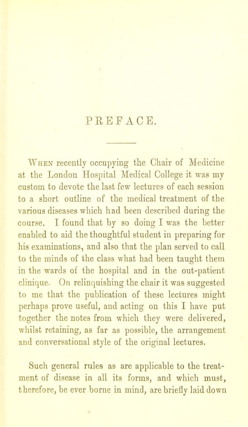 PREFACE. When recently occupying the Chair of Medicine at the London Hospital Medical College it was my custom to devote the last few lectures of each session to a short outline of the medical treatment of the various diseases which had been described during the course. I found that by so doing I was the better enabled to aid the thoughtful student in preparing for his examinations, and also that the plan served to call to the minds of the class what had been taught them in the wards of the hospital and in the out-patient clinique. Ou relincpiishing the chair it was suggested to me that the publication of these lectures might perhaps prove useful, and acting on this I have put together the notes from which they were delivered, whilst retaining, as far as possible, the arrangement and conversational style of the original lectures. Such general rules as are applicable to the treat- ment of disease in all its forms, and which must, therefore, be ever borne in mind, are briefly laid down