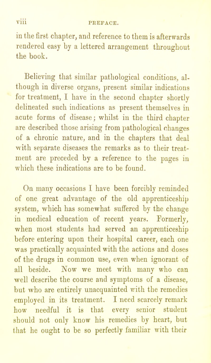 in the first chapter, and reference to them is afterwards rendered easy by a lettered arrangement throughout the book. Believing that similar pathological conditions, al- though in diverse organs, present similar indications for treatment, I have in the second chapter shortly delineated such indications as present themselves in acute forms of disease; whilst in the third chapter are described those arising from pathological changes of a chronic nature, and in the chapters that deal with separate diseases the remarks as to their treat- ment are preceded by a reference to the pages in which these indications are to be found. On many occasions I have been forcibly reminded of one great advantage of the old apprenticeship system, which has somewhat suffered by the change in medical education of recent years. Formerly, when most students had served an apprenticeship before entering upon their hospital career, each one was practically acquainted with the actions and doses of the drugs in common use, even when ignorant of all beside. Now we meet with many who can well describe the course and symptoms of a disease, but who are entirely unacquainted with the remedies employed in its treatment. I need scarcely remark how needful it is that every senior student should not only know his remedies by heart, but that he ought to be so perfectly familiar with their