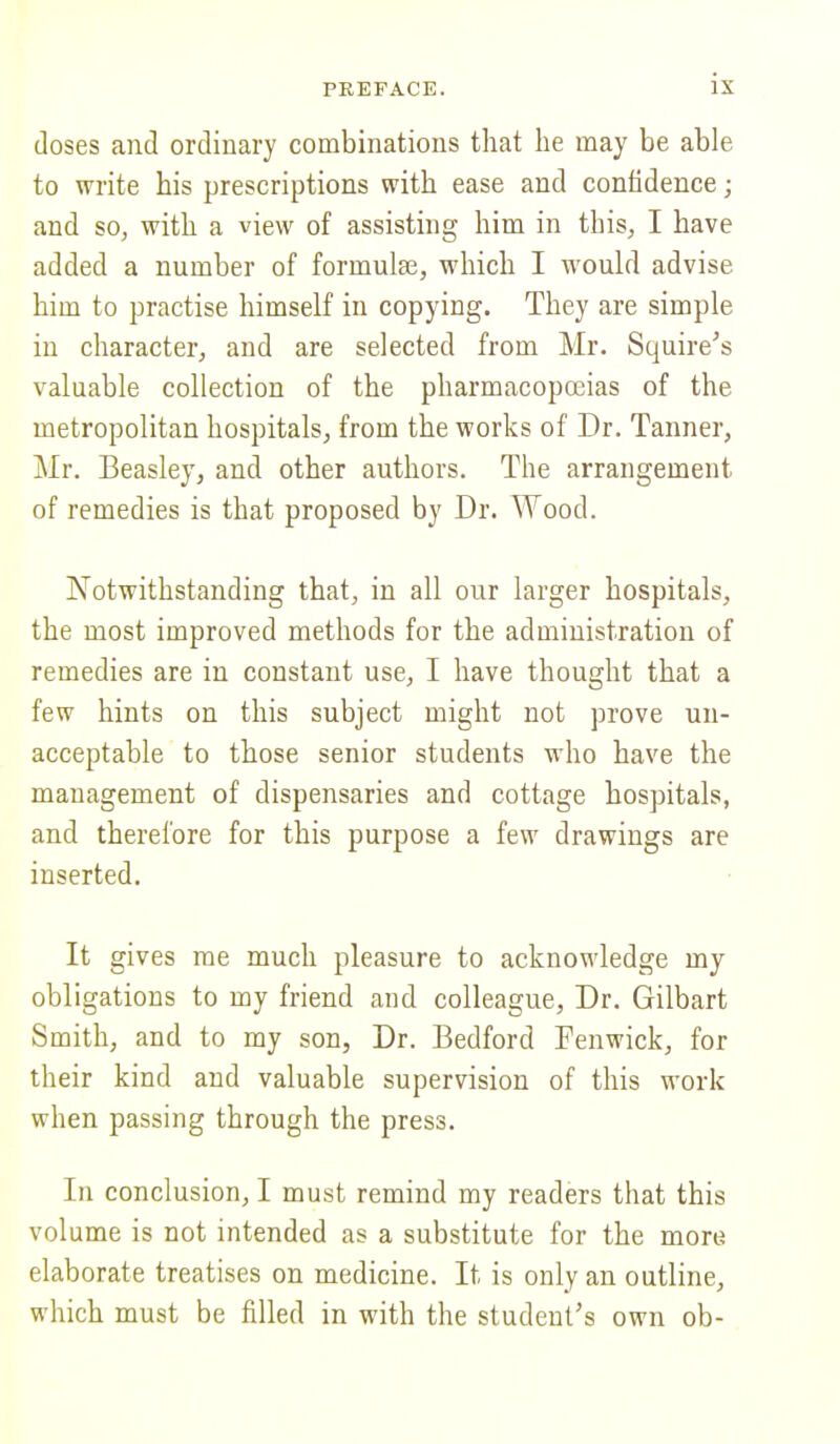 doses and ordinary combinations that lie may be able to write his prescriptions with ease and confidence; and so, with a view of assisting him in tins, I have added a number of formulae, which I would advise him to practise himself in copying. They are simple in character, and are selected from Mr. Squire's valuable collection of the pharmacopoeias of the metropolitan hospitals, from the works of Dr. Tanner, Mr. Beasley, and other authors. The arrangement of remedies is that proposed by Dr. Wood. Notwithstanding that, in all our larger hospitals, the most improved methods for the administration of remedies are in constant use, I have thought that a few hints on this subject might not prove un- acceptable to those senior students who have the management of dispensaries and cottage hospitals, and therefore for this purpose a few drawings are inserted. It gives me much pleasure to acknowledge my obligations to my friend and colleague, Dr. Gilbart Smith, and to my son, Dr. Bedford Fenwick, for their kind and valuable supervision of this work when passing through the press. In conclusion, I must remind my readers that this volume is not intended as a substitute for the more elaborate treatises on medicine. It is only an outline, which must be filled in with the student's own ob-