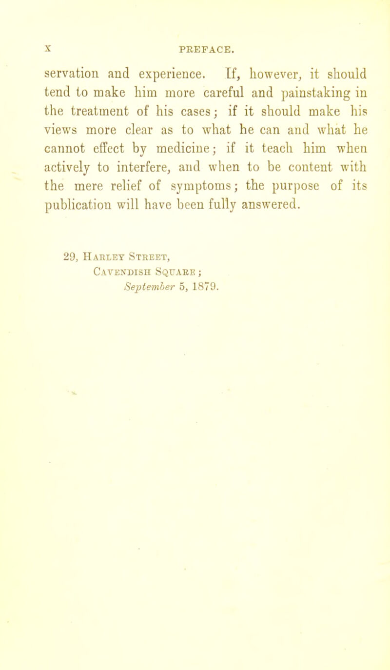 servation and experience. If, however, it should tend to make him more careful and painstaking in the treatment of his cases; if it should make his views more clear as to what he can and what he cannot effect by mediciue; if it teach him when actively to interfere, and when to be content with the mere relief of symptoms; the purpose of its publication will have been fully answered. 29, Hariey Street, Cavendish Square ; September 5, 1879.