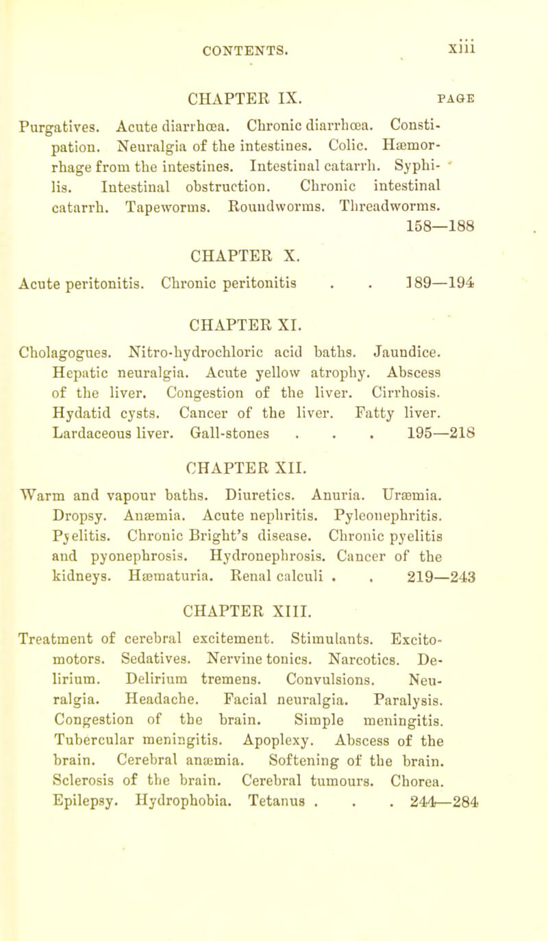 CHAPTER IX. page Purgatives. Acute diarrhoea. Chronic diarrhoea. Consti- pation. Neuralgia of the intestines. Colic. Hemor- rhage from the intestines. Intestinal catarrh. Syphi- lis. Intestinal ohstruction. Chronic intestinal catarrh. Tapeworms. Roundworms. Threadworms. 158—188 CHAPTER X. Acute peritonitis. Chronic peritonitis . . 189—194 CHAPTER XI. Cholagogues. Nitro-hydrochloric acid baths. Jaundice. Hepatic neuralgia. Acute yellow atrophy. Abscess of the liyer. Congestion of the liver. Cirrhosis. Hydatid cysts. Cancer of the liver. Patty liver. Lardaceous liver. Gall-stones . . . 195—218 CHAPTER XII. Warm and vapour baths. Diuretics. Anuria. Urasmia. Dropsy. Anaemia. Acute nephritis. Pyleonephritis. Pyelitis. Chronic Bright's disease. Chronic pyelitis and pyonephrosis. Hydronephrosis. Cancer of the kidneys. Hematuria. Renal calculi . . 219—243 CHAPTER XIII. Treatment of cerebral excitement. Stimulants. Excito- motors. Sedatives. Nervine tonics. Narcotics. De- lirium. Delirium tremens. Convulsions. Neu- ralgia. Headache. Facial neuralgia. Paralysis. Congestion of the brain. Simple meningitis. Tubercular meningitis. Apoplexy. Abscess of the brain. Cerebral anosmia. Softening of the brain. Sclerosis of the brain. Cerebral tumours. Chorea. Epilepsy. Hydrophobia. Tetanus . . . 244—284