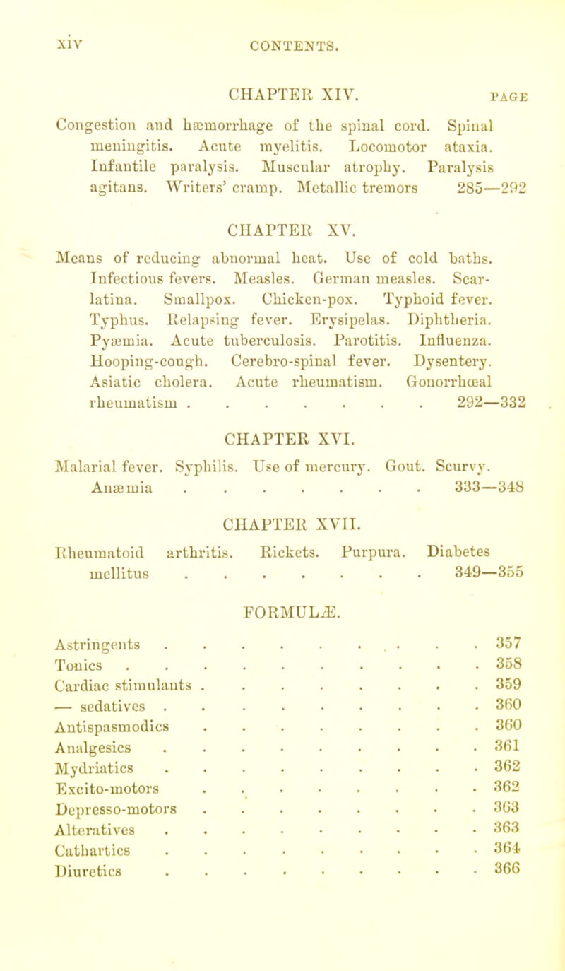 CHAPTER XIV. page Congestion and haemorrhage of the spinal cord. Spinal meningitis. Acute myelitis. Locomotor ataxia. Infantile paralysis. Muscular atrophy. Paralysis agitaus. Writers' cramp. Metallic tremors 285—202 CHAPTER XV. Means of reducing abnormal heat. Use of cold baths. Infectious fevers. Measles. German measles. Scar- latina. Smallpox. Chicken-pox. Typhoid fever. Typhus. Relapsing fever. Erysipelas. Diphtheria. Pyaemia. Acute tuberculosis. Parotitis. Influenza. Hooping-cough. Cerebro-spinal fever. Dysentery. Asiatic cholera. Acute rheumatism. Gonorrhceal rheumatism 292—332 CHAPTER XVI. Malarial fever. Syphilis. Use of mercury. Gout. Scurvy. Anaemia ....... 333—348 CHAPTER XVII. Rheumatoid arthritis. Rickets. Purpura. Diabetes mellitus 349—355 FORMULAE. Astringents . . - 357 Tonics 358 Cardiac stimulants . ....... 359 — sedatives ... . 360 Antispasmodics 360 Analgesics . . ... 361 Mydriatics . . ... 362 Excito-motors • 362 Dcpresso-motors . . ... 363 Alteratives . . • . . 363 Cathartics . . 364 Diuretics ... 366