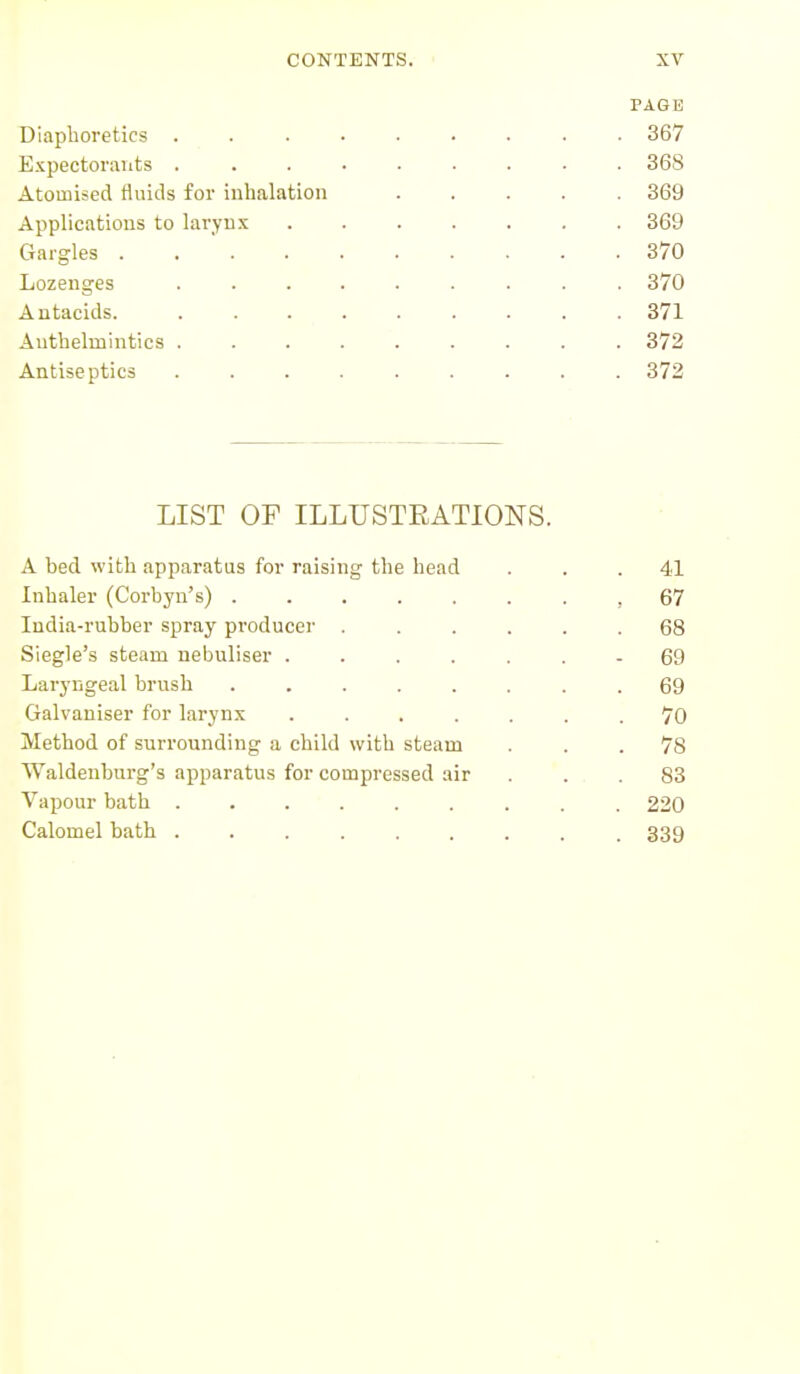 PAGE Diaphoretics ... .... 367 Expectorants ......... 368 Atomised fluids for inhalation ..... 369 Applications to larynx 369 Gargles 370 Lozenges 370 Antacids. 371 Anthelmintics 372 Antiseptics 372 LIST OF ILLUSTRATIONS. A hed with apparatus for raising the head . . .41 Inhaler (Corbyn's) ,67 India-rubber spray producer ...... 68 Siegle's steam nebuliser - 69 Laryngeal brush ........ 69 Galvaniser for larynx ....... 70 Method of surrounding a child with steam ... 78 Waldenburg's apparatus for compressed air ... 83 Vapour bath ......... 220 Calomel bath ......... 339