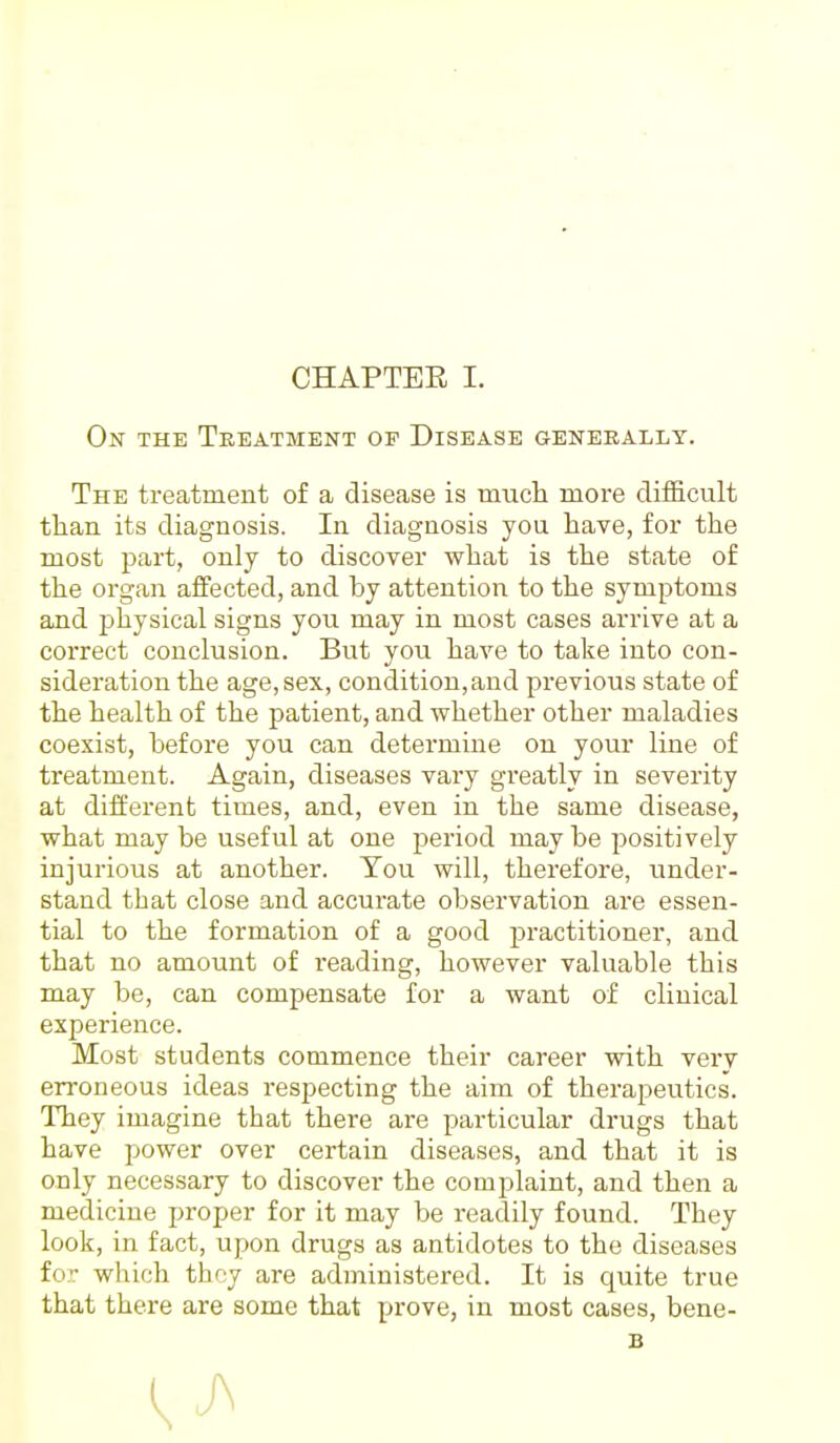 On the Treatment of Disease generally. The treatment of a disease is much more difficult than its diagnosis. In diagnosis you have, for the most part, only to discover what is the state of the organ affected, and by attention to the symptoms and physical signs you may in most cases arrive at a correct conclusion. But you have to take into con- sideration the age, sex, condition, and previous state of the health of the patient, and whether other maladies coexist, before you can determine on your line of treatment. Again, diseases vary greatly in severity at different times, and, even in the same disease, what may be useful at one period may be positively injurious at another. You will, therefore, under- stand that close and accurate observation are essen- tial to the formation of a good practitioner, and that no amount of reading, however valuable this may be, can compensate for a want of clinical experience. Most students commence their career with very erroneous ideas respecting the aim of therapeutics. They imagine that there are particular drugs that have power over certain diseases, and that it is only necessary to discover the complaint, and then a medicine proper for it may be readily found. They look, in fact, upon drugs as antidotes to the diseases for which they are administered. It is quite true that there are some that prove, in most cases, bene- B