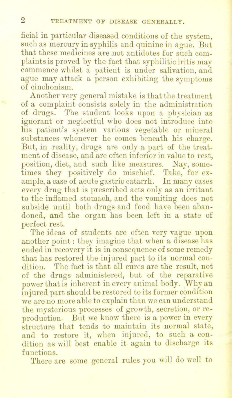 ficial in particular diseased conditions of the system, such as mercury in syphilis and quinine in ague. But that these medicines are not antidotes for such com- plaints is proved by the fact that syphilitic iritis may commence whilst a patient is under salivation, and ague may attack a person exhibiting the symptoms of cinchonism. Another very general mistake is that the treatment of a complaint consists solely in the administration of drugs. The student looks upon a physician as ignorant or neglectful who does not introduce into his patient's system various vegetable or mineral substances whenever he comes beneath his charge. But, in reality, drugs are only a part of the treat- ment of disease, and are often inferior in value to rest, position, diet, and such like measures. Nay, some- times they positively do mischief. Take, for ex- ample, a case of acute gastric catarrh. In many cases every drug that is prescribed acts only as an irritant to the inflamed stomach, and the vomiting does not subside until both drugs and food have been aban- doned, and the organ has been left in a state of perfect rest. The ideas of students are often very vague upon another point: they imagine that when a disease has ended in recovery it is in consequence of some remedy that has restored the injured part to its normal con- dition. The fact is that all cures are the result, not of the drugs administered, but of the reparative power that is inherent in every animal body. Why an injured part should be restored to its former condition we are no more able to explain than we can understand the mysterious processes of growth, secretion, or re- production. But we know there is a power in every structure that tends to maintain its normal state, and to restore it, when injured, to such a con- dition as will best enable it again to discharge its functions. There are some general rules you will do well to