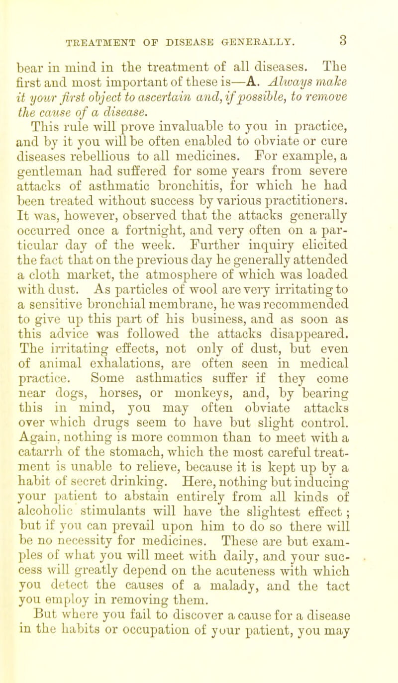 bear in mind in the treatment of all diseases. The first and most important of these is—A. Ahuays make it your first object to ascertain and, if possible, to remove the cause of a disease. This rule will prove invaluable to you in practice, and by it you will be often enabled to obviate or cure diseases rebellious to all medicines. For example, a gentleman had suffered for some years from severe attacks of asthmatic bronchitis, for which he had been treated without success by various practitioners. It was, however, observed that the attacks generally occurred once a fortnight, and very often on a par- ticular day of the week. Further inquiry elicited the fact that on the previous day he generally attended a cloth market, the atmosphere of which was loaded with dust. As particles of wool are veiy irritating to a sensitive bronchial membrane, he was recommended to give up this part of his business, and as soon as this advice was followed the attacks disappeared. The irritating effects, not only of dust, but even of animal exhalations, are often seen in medical practice. Some asthmatics suffer if they come near dogs, horses, or monkeys, and, by bearing this in mind, you may often obviate attacks over which drugs seem to have but slight control. Again, nothing is more common than to meet with a catarrh of the stomach, which the most careful treat- ment is unable to relieve, because it is kept up by a habit of secret drinking. Here, nothing but inducing your patient to abstain entirely from all kinds of alcoholic stimulants will have the slightest effect; but if you can prevail upon him to do so there will be no necessity for medicines. These are but exam- ples of what you will meet with daily, and your suc- cess will greatly depend on the acuteness with which you detect the causes of a malady, and the tact you employ in removing them. But where you fail to discover a cause for a disease in the habits or occupation of your patient, you may