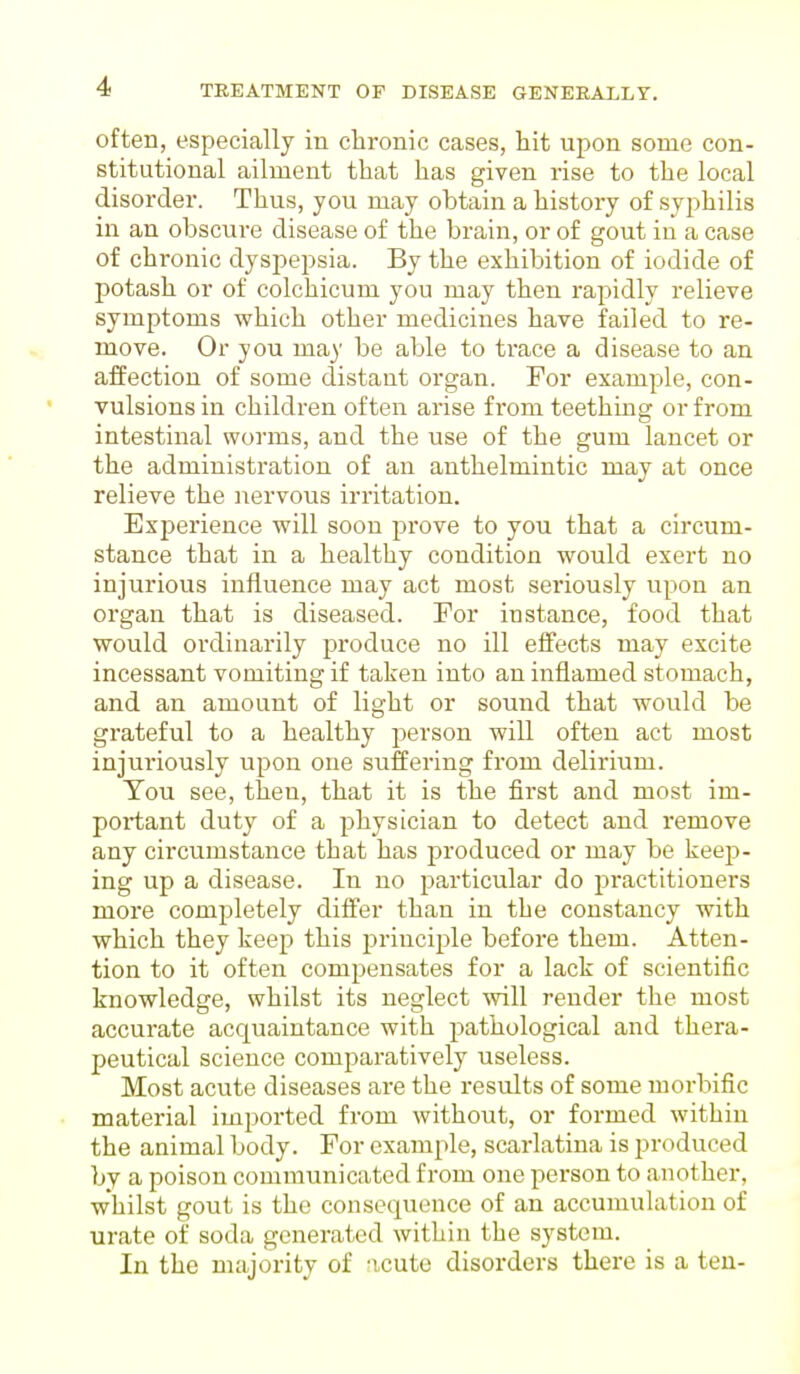 often, especially in chronic cases, hit upon some con- stitutional ailment that has given rise to the local disorder. Thus, you may ohtain a history of syphilis in an obscure disease of the brain, or of gout in a case of chronic dyspepsia. By the exhibition of iodide of potash or of colchicum you may then rapidly relieve symptoms which other medicines have failed to re- move. Or you ma)' be able to trace a disease to an affection of some distant organ. For example, con- vulsions in children often arise from teething or from intestinal worms, and the use of the gum lancet or the administration of an anthelmintic may at once relieve the nervous irritation. Experience will soon prove to you that a circum- stance that in a healthy condition would exert no injurious influence may act most seriously upon an organ that is diseased. For instance, food that would ordinarily produce no ill effects may excite incessant vomiting if taken into an inflamed stomach, and an amount of light or sound that would be grateful to a healthy person will often act most injuriously upon one suffering from delirium. You see, then, that it is the first and most im- poi*tant duty of a physician to detect and remove any circumstance that has produced or may be keep- ing up a disease. In no particular do practitioners more completely differ than in the constancy with which they keep this principle before them. Atten- tion to it often compensates for a lack of scientific knowledge, whilst its neglect will render the most accurate acquaintance with pathological and thera- peutical science comparatively useless. Most acute diseases are the results of some morbific material imported from without, or formed within the animal body. For example, scarlatina is produced by a poison communicated from one person to another, whilst gout is the consequence of an accumulation of urate of soda generated within the system. In the majority of acute disorders there is a ten-