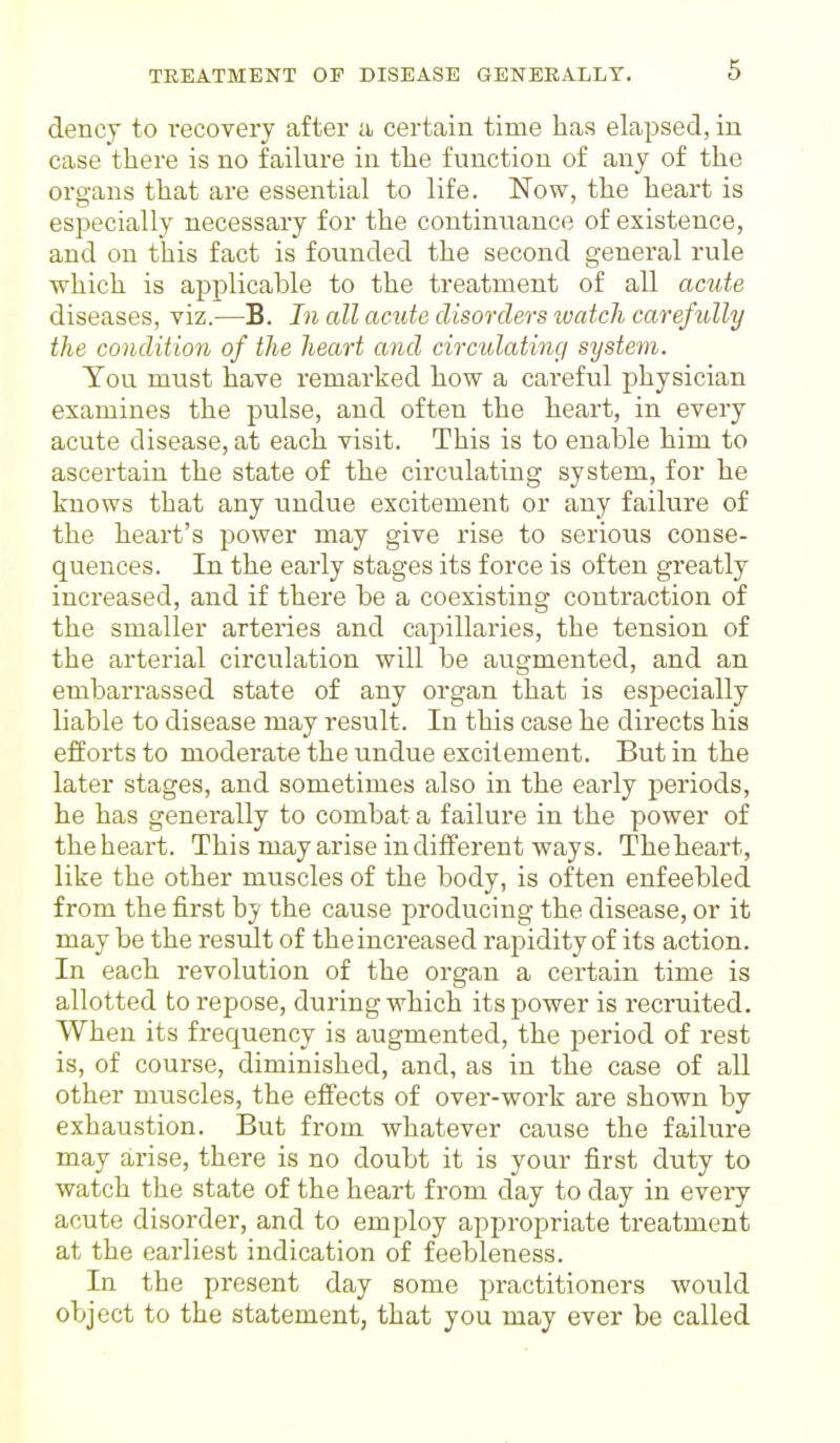 dency to recovery after a certain time lias elapsed, in case there is no failure in the function of any of the organs that are essential to life. Now, the heart is especially necessary for the continuance of existence, and on this fact is founded the second general rule which is applicable to the treatment of all acute diseases, viz.—B. In all acute disorders watch carefully the condition of the heart and circulating system. Tou must have remarked how a careful physician examines the pulse, and often the heart, in every acute disease, at each visit. This is to enable him to ascertain the state of the circulating system, for he knows that any undue excitement or any failure of the heart's power may give rise to serious conse- quences. In the early stages its force is often greatly increased, and if there be a coexisting contraction of the smaller arteries and capillaries, the tension of the arterial circulation will be augmented, and an embarrassed state of any organ that is especially liable to disease may result. In this case he directs his efforts to moderate the undue excitement. But in the later stages, and sometimes also in the early periods, he has generally to combat a failure in the power of the heart. This may arise indifferent ways. The heart, like the other muscles of the body, is often enfeebled from the first by the cause producing the disease, or it may be the result of the increased rapidity of its action. In each revolution of the organ a certain time is allotted to repose, during which its power is recruited. When its frequency is augmented, the period of rest is, of course, diminished, and, as in the case of all other muscles, the effects of over-work are shown by exhaustion. But from whatever cause the failure may arise, there is no doubt it is your first duty to watch the state of the heart from day to day in eveiy acute disorder, and to employ appropriate treatment at the earliest indication of feebleness. In the present day some practitioners would object to the statement, that you may ever be called