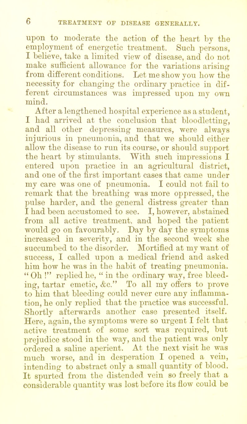 upon to moderate the action of the heart by the employment of energetic treatment. Such persons, I believe, take a limited view of disease, and do not make sufficient allowance for the variations arising from different conditions. Let me show you how the necessity for changing the ordinary practice in dif- ferent circumstances was impressed upon my own mind. After a lengthened hospital experience as a student, I had arrived at the conclusion that bloodletting, and all other depressing measures, were always injurious in pneumonia, and that we should either allow the disease to run its course, or should support the heart by stimulants. With such impressions I entered upon practice in an agricultural district, and one of the first important cases that came under my care was one of pneumonia. I could not fail to remark that the breathing was more oppressed, the pulse harder, and the general distress greater than I had been accustomed to see. I, however, abstained from all active treatment, and hoped the patient would go on favourably. Day by day the symptoms increased in severity, and in the second week she succumbed to the disorder. Mortified at my want of success, I called upon a medical friend and asked him how he was in the habit of treating pneumonia. Oh ! replied he, in the ordinary way, free bleed- ing, tartar emetic, &c. To all my offers to prove to him that bleeding could never cure any inflamma- tion, he only replied that the practice was successful. Shortly afterwards another case presented itself. Here, again, the symptoms were so urgent I felt that active treatment of some sort was required, but prejudice stood in the way, and the patient was only ordered a saline aperient. At the next visit he was much worse, and in desperation I opened a vein, intending to abstract only a small quantity of blood. It spurted from the distended vein so freely that a considerable quantity was lost before its flow could be