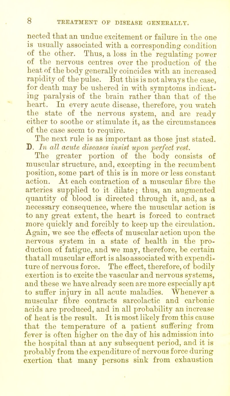 nected that an undue excitement or failure in the one is usually associated with a corresponding condition of the other. Thus, a loss in the regulating power of the nervous centres over the production of the heat of the body generally coincides with an increased rapidity of the pulse. But this is not always the case, for death may be ushered in with symptoms indicat- ing paralysis of the brain rather than that of the heart. In every acute disease, therefore, you watch the state of the nervous system, and are ready either to soothe or stimulate it, as the circumstances of the case seem to require. The next rule is as important as those just stated. D. In all acute diseases insist upon perfect rest. The greater portion of the body consists of muscular structure, and, excepting in the recumbent position, some part of this is in more or less constant action. At each contraction of a muscular fibre the arteries supplied to it dilate; thus, an augmented quantity of blood is directed through it, and, as a necessary consequence, where the muscular action is to any great extent, the heart is forced to contract more quickly and forcibly to keep up the circulation. Again, we see the effects of muscular action upon the nervous system in a state of health in the pro- duction of fatigue, and we may, therefore, be certain thatall muscular effort is also associated with expendi- ture of nervous force. The effect, therefore, of bodily exertion is to excite the vascular and nervous systems, and these we have already seen are more especially apt to suffer injury in all acute maladies. Whenever a muscular fibre contracts sarcolactic and carbonic acids are produced, and in all probability an increase of heat is the result. It is most likely from this cause that the temperature of a patient suffering from fever is often higher on the day of his admission into the hospital than at any subsequent period, and it is probably from the expenditure of nervous force during exertion that many persons sink from exhaustion