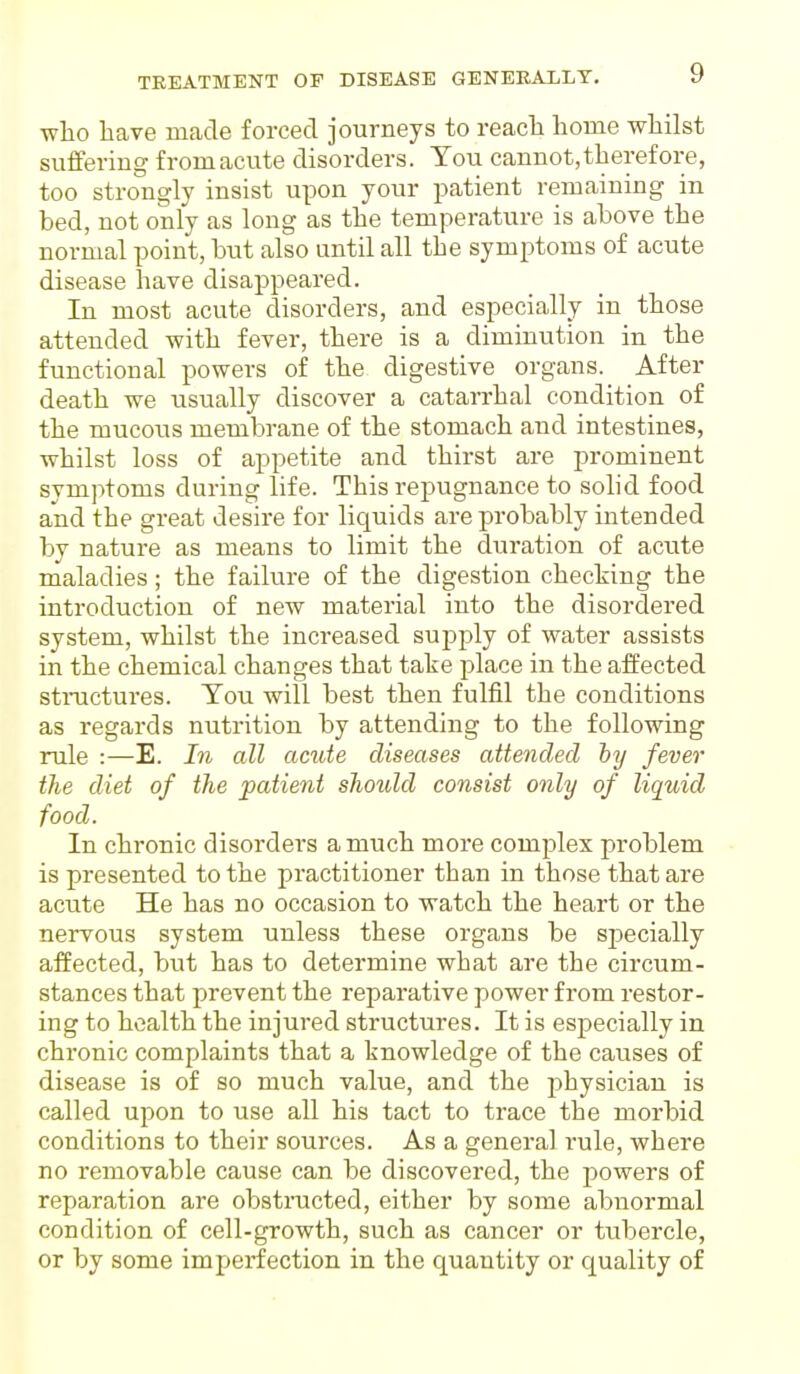 who have made forced journeys to reach home whilst suffering from acute disorders. You cannot,therefore, too strongly insist upon your patient remaining in bed, not only as long as the temperature is above the normal point, but also until all the symptoms of acute disease have disappeared. In most acute disorders, and especially in those attended with fever, there is a diminution in the functional powers of the digestive organs. After death we usually discover a catarrhal condition of the mucous membrane of the stomach and intestines, whilst loss of appetite and thirst are prominent symptoms during life. This repugnance to solid food and the great desire for liquids are probably intended by nature as means to limit the duration of acute maladies; the failure of the digestion checking the introduction of new material into the disordered system, whilst the increased supply of water assists in the chemical changes that take place in the affected structures. Tou will best then fulfil the conditions as regards nutrition by attending to the following rule :—E. In all acute diseases attended by fever the diet of the patient should consist only of liquid food. In chronic disorders a much more complex problem is presented to the practitioner than in those that are acute He has no occasion to watch the heart or the nervous system unless these organs be specially affected, but has to determine what are the circum- stances that prevent the reparative power from restor- ing to health the injured structures. It is especially in chronic complaints that a knowledge of the causes of disease is of so much value, and the physician is called upon to use all his tact to trace the morbid conditions to their sources. As a general rule, where no removable cause can be discovered, the powers of reparation are obstructed, either by some abnormal condition of cell-growth, such as cancer or tubercle, or by some imperfection in the quantity or quality of