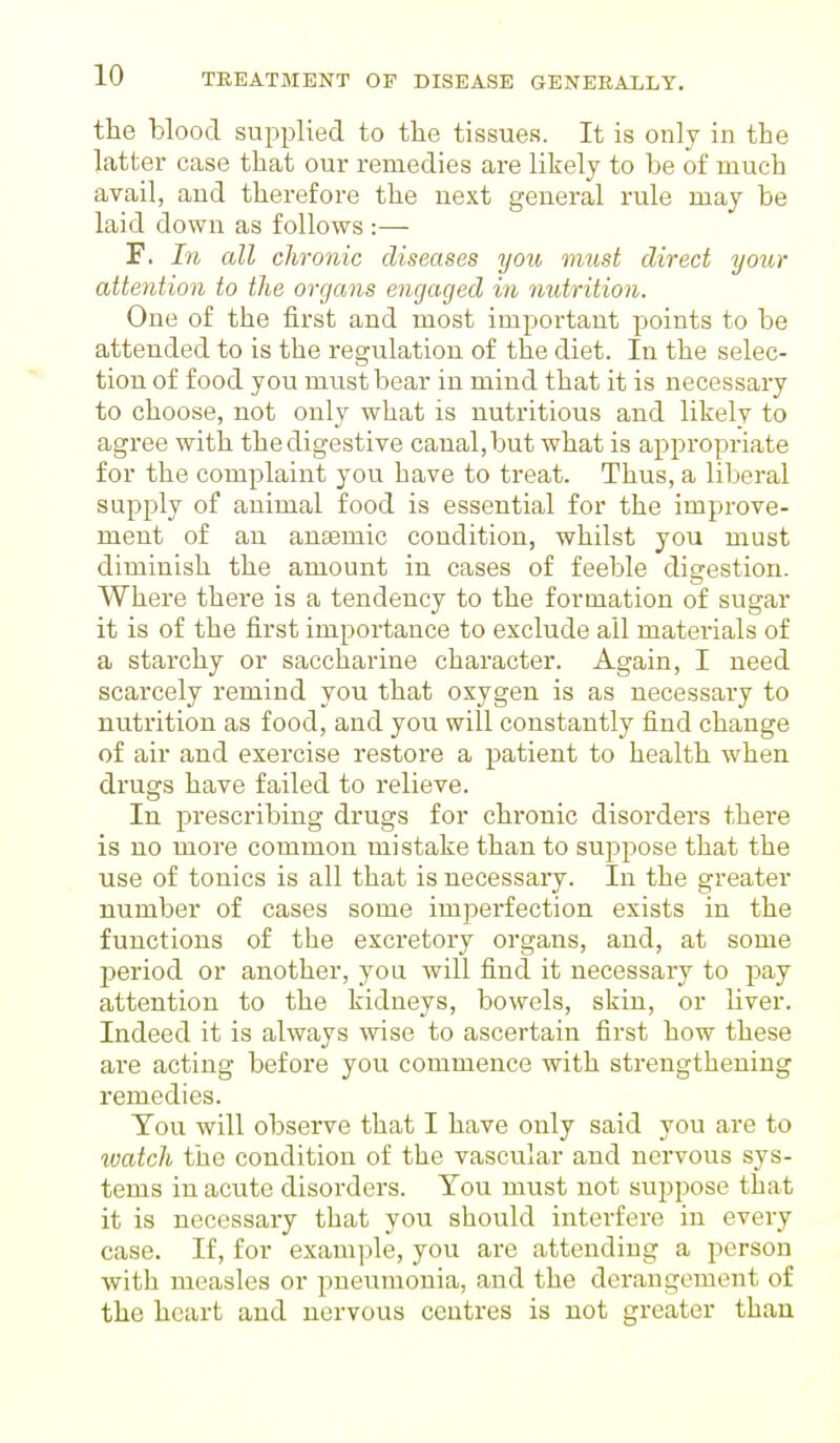 the blood supplied to the tissues. It is only in the latter case that our remedies are likely to be of much avail, and therefore the next general rule may be laid down as follows :— F. In all chronic diseases you must direct your attention to the organs engaged in nutrition. One of the first and most important points to be attended to is the regulation of the diet. In the selec- tion of food you must bear in mind that it is necessary to choose, not only what is nutritious and likely to agree with the digestive canal, but what is appropriate for the complaint you have to treat. Thus, a liberal supply of animal food is essential for the improve- ment of an anaemic condition, whilst you must diminish the amount in cases of feeble digestion. Where there is a tendency to the formation of sugar it is of the first importance to exclude ail materials of a starchy or saccharine character. Again, I need scarcely remind you that oxygen is as necessary to nutrition as food, and you will constantly find change of air and exercise restore a patient to health when drugs have failed to relieve. In prescribing drugs for chronic disorders there is no more common mistake than to suppose that the use of tonics is all that is necessary. In the greater number of cases some imperfection exists in the functions of the excretory organs, and, at some period or another, you will find it necessary to pay attention to the kidneys, bowels, skin, or liver. Indeed it is always wise to ascertain first how these are acting before you commence with strengthening remedies. Tou will observe that I have only said you are to watch the condition of the vascular and nervous sys- tems in acute disorders. Tou must not suppose that it is necessary that you should interfere in every case. If, for example, you are attending a person with measles or pneumonia, and the derangement of the heart and nervous centres is not greater than