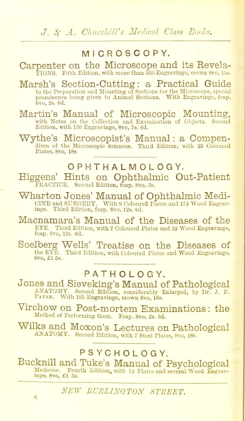 MICROSCOPY. Carpenter on the Microscope and its Revel a- TIONS. Fifth Edition, with more than 500 Engravings, crown 8vo, 15s. Marsh's Section-Cutting: a Practical Guide to the Preparation and Mounting of Sections for the Microscope, Bpi ia] prominence being given to Animal Sections. With Engravings, fcap. 8vo, 2s. 6d. Martin's Manual of Microscopic Mounting, with Notes on the Collection and Examination of Objects. Second Edition, with 150 Engravings, 8vo, 7s. 6d. Wythe's Microscopist's Manual: a Compen- dium of the Microscopic Sciences. Third EditioD, with 25 Coloured Plates, 8vo, 18s. OPHTHALMOLOGY. Higgens' Hints on Ophthalmic Out-Patient PRACTICE. Second Edition, fcap. 8vo, 3s. Wharton J ones' Manual of Ophthalmic Medi- CESfE and SURGERY. With 9 Coloured Plates and 173 Wood Engrav- ings. Third Edition, fcap. 8vo, 12s. 6d. Macnamara's Manual of the Diseases of the EYE. Third Edition, with 7 Coloured Plates and 52 Wood Engraving*, fcap. 8vo, 12s. 6d. Soelberg Wells' Treatise on the Diseases of the EYE. Thir d Edition, wiih Coloured Plates and Wood Engravings, 8vo, £1 5s. PATH OLOGY. Jones and Sieveking's Manual of Pathological ANATOMY. Second Edition, considerably Enlarged, by Dr. J. F. Patke. With 195 Engravings, crown 8vo, 16s. Virchow on Post-mortem Examinations: the Method of Performing them. Fcap. 8vo, 2s. 6d. Wilks and Moxon's Lectures on Pathological ANATOMY. Second Edition, with 7 Steel Tlates, 8vo, 18s. PSYCHOLOGY. Bucknill and Tuke's Manual of Psychological Medicine. Fourth Edition, with 12 Plates and several Wood Engrav- ings, 8vo, £1 5s. NEW BURLINGTON STREET.