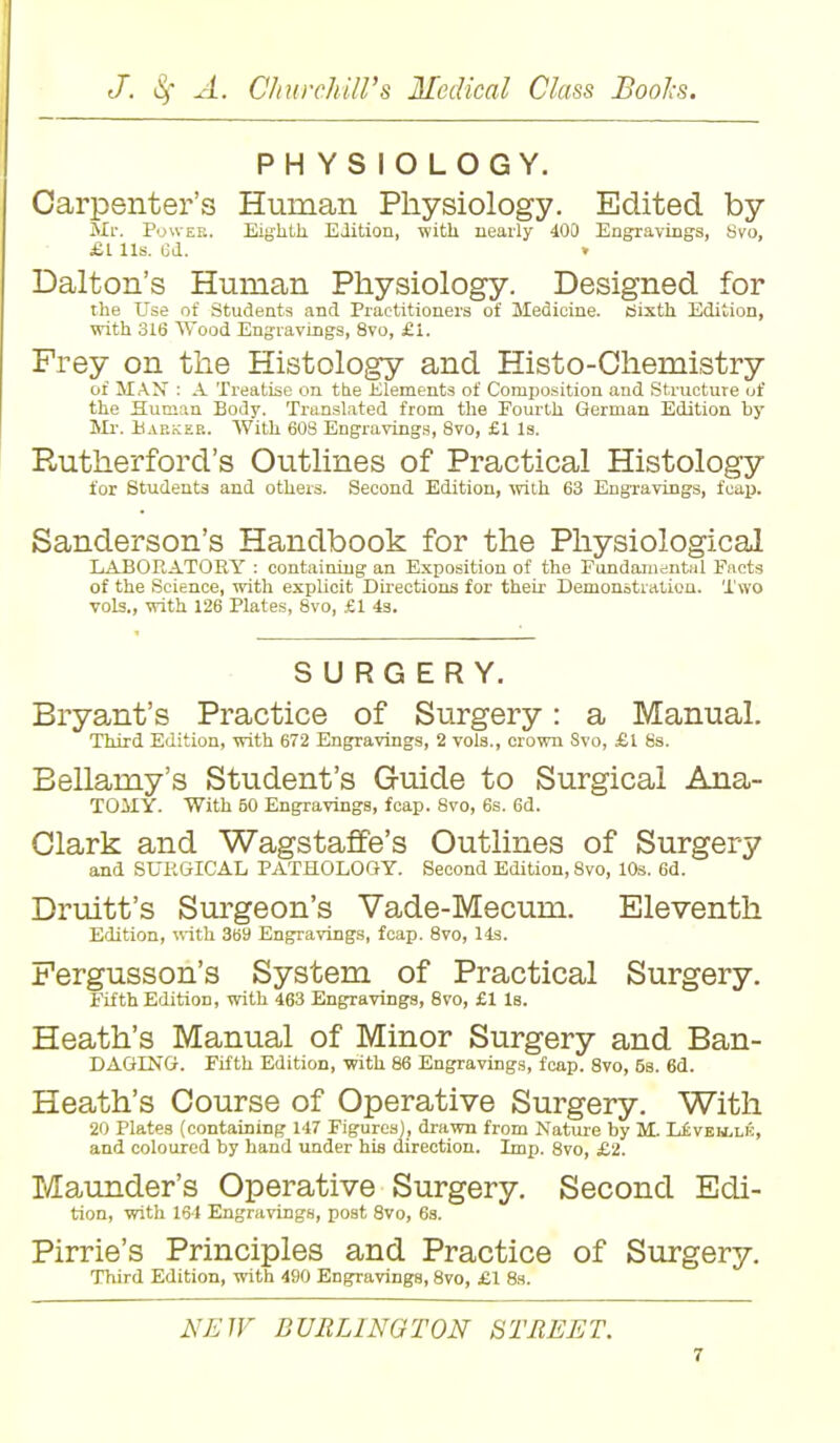 PHYSIOLOGY. Carpenter's Human Physiology. Edited by Mr. Power. Eighth Edition, with nearly 400 Engravings, Svo, £1 lis. 6d. » Dalton's Human Physiology. Designed for the Use of Students and Practitioners of Medicine, ciixth Edition, with 316 Wood Engravings, 8vo, £1. Frey on the Histology and Histo-Chemistry of MAN : A Treatise on the Elements of Composition and Structure of the Human Body. Translated from the Fourth German Edition by Mr. Barker. With 60S Engravings, Svo, £1 Is. Rutherford's Outlines of Practical Histology for Students and others. Second Edition, with 63 Engravings, fcap. Sanderson's Handbook for the Physiological LABORATORY : containing an Exposition of the Fundamental Facts of the Science, with explicit Directions for their- Demonstration. Two vols., with 126 Plates, 8vo, £1 4s. SURGERY. Bryant's Practice of Surgery: a Manual. Third Edition, with 672 Engravings, 2 vols., crown Svo, £l 8s. Bellamy's Student's Guide to Surgical Ana- TOMY. With 50 Engravings, fcap. 8vo, 6s. 6d. Clark and Wagstaffe's Outlines of Surgery and SURGICAL PATHOLOGY. Second Edition, Svo, 10s. 6d. Druitt's Surgeon's Vade-Mecum. Eleventh Edition, with 369 Engravings, fcap. 8vo, 14s. Fergusson's System of Practical Surgery. Fifth Edition, with 463 Engravings, 8vo, £1 Is. Heath's Manual of Minor Surgery and Ban- DAGING. Fifth Edition, with 86 Engravings, fcap. 8vo, 6s. 6d. Heath's Course of Operative Surgery. With 20 Plates (containing 147 Figures), drawn from Nature by M Leveh.lk, and coloured by hand under his direction. Imp. 8vo, £2. Maunder's Operative Surgery. Second Edi- tion, with 164 Engravings, post 8vo, 6s. Pirrie's Principles and Practice of Surgery. Third Edition, with 490 Engravings, 8vo, £1 8s. NEW BURLINGTON STREET.