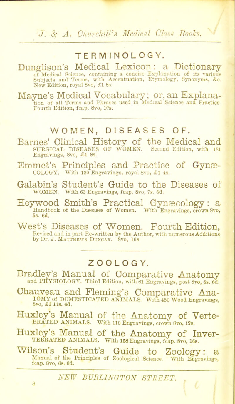 TERMINOLOGY. Dunglison's Medical Lexicon: a Dictionary of Medical Science, containing a concise Explanation of its various Subjects and Terms, with Accentuation, Etymology, Synonyms, &c. New Edition, royal Svo, £1 8s. Mayne's Medical Vocabulary; or, an Explana- tion of all Terms and Phrases used in Medical Science and Practice Fourth Edition, fcap. 8vo, 10s. WOMEN, DISEASES OF. Barnes' Clinical History of the Medical and SURGICAL DISEASES OF WOMEN. Second Edition, with 1S1 Engravings, Svo, £l 8s. Emmet's Principles and Practice of Gynae- COLOGY. With 130 Engravings, royal Svo, £l 4s. Galabin's Student's Guide to the Diseases of WOMEN. With 63 Engravings, fcap. 8vo, 7s. 6d. Pleywood Smith's Practical Gynaecology: a Handbook of the Diseases of Women. With Engravings, crown Svo, 6s. 6d. West's Diseases of Women. Fourth Edition, Revised and in part Re-written by the Author, with numerous Additions by Dr. J. Matthews Duncan. 8vo, 16s. ZOOLOGY. Bradley's Manual of Comparative Anatomy and PHYSIOLOGY. Third Edition, with 61 Engravings, post Svo, 6s. 6d. Chauveau and Fleming's Comparative Ana- TOMY of DOMESTICATED ANIMALS. With 450 Wood Engravings. 8vo, £1 Us. 6d. Huxley's Manual of the Anatomy of Verte- BRATED ANIMALS. With 110 Engravings, crown Svo, 12s. Huxley's Manual of the Anatomy of Inver- TEURATED ANIMALS. With 1B8 Engravings, fcap. 8vo, 16s. Wilson's Student's Guide to Zoology: a Manual of the Principles of Zoological Science. With Engravings, fcap. Svo, 6s. 6d.