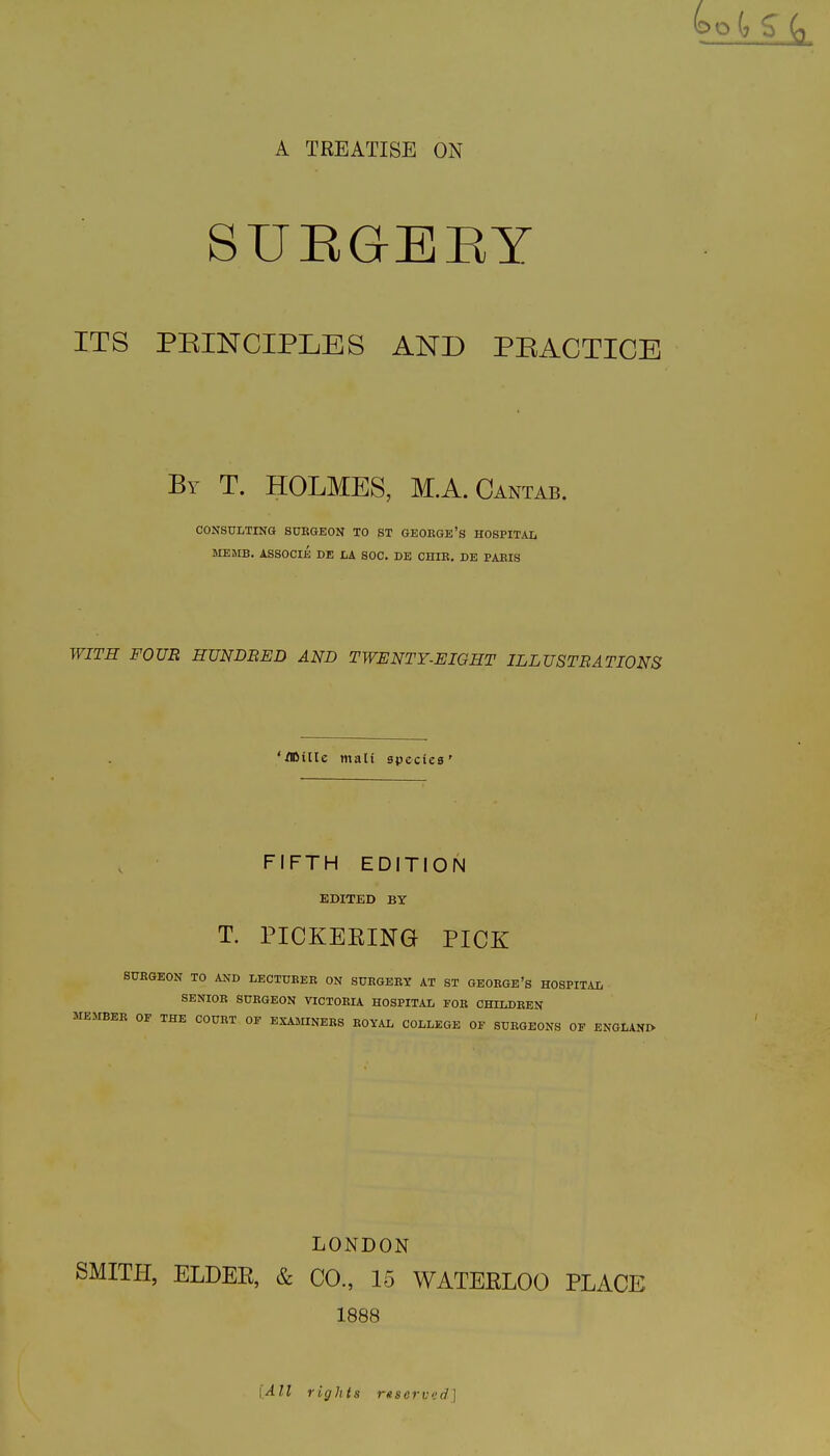 A TREATISE ON SUEGEEY ITS PEINCIPLES AND PEACTICE By T. holmes, M.A.Cantab. CONSULTING SURGEON TO ST GEOEGE'S HOSPITAL ME»rB. ASSOCli DE LA SOC. DE CHIR. DE PARIS WITH FOUR RTJNDBED AND TWENTY-EIGHT ILLUSTRATIONS '/©tile mail spcciea' FIFTH EDITION EDITED BY T. PICKEEING PICK SURGEON TO AND LECTURER ON SURGERY AT ST GEORGE's HOSPITAL SENIOR SURGEON VICTORIA HOSPITAL FOR CHILDREN MEMBER OF THE COURT OF EXAMINERS ROYAL COLLEGE OF SURGEONS OF ENGLANIV LONDON SMITPI, ELDEE, & CO., 15 WATEELOO PLACE 1888 [All rights rttscrved]