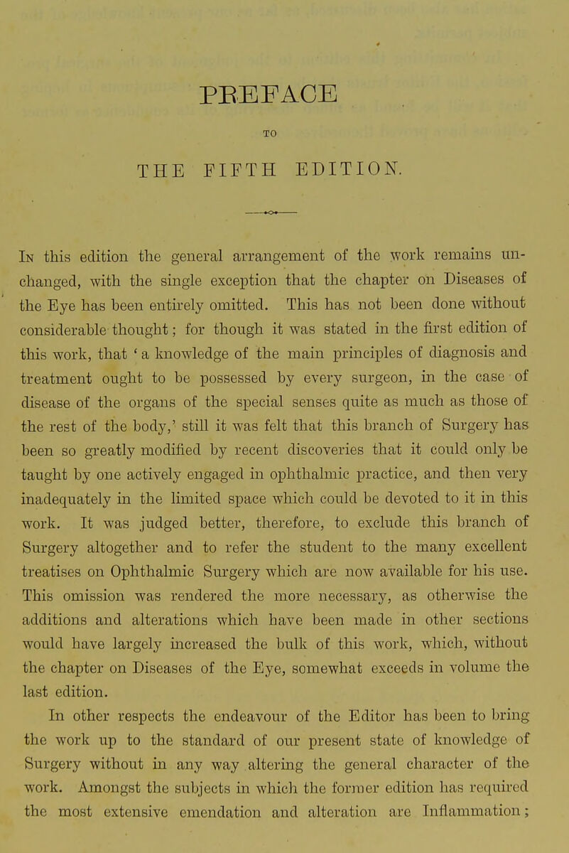 THE TO FIFTH EDITION. In this edition the general arrangement of the work remains un- changed, with the single exception that the chapter on Diseases of the Eye has been entirely omitted. This has not been done without considerable thought; for though it was stated in the first edition of this work, that ' a knowledge of the main principles of diagnosis and treatment ought to be possessed by every surgeon, in the case of disease of the organs of the special senses quite as much as those of the rest of the body,' still it was felt that this branch of Surgery has been so greatly modified by recent discoveries that it could only be taught by one actively engaged in ophthalmic practice, and then very inadequately in the limited space which could be devoted to it in this work. It was judged better, therefore, to exclude this branch of Surgery altogether and to refer the student to the many excellent treatises on Ophthalmic Surgery which are now available for his use. This omission was rendered the more necessary, as otherwise the additions and alterations which have been made in other sections would have largely increased the bulk of this work, which, without the chapter on Diseases of the Eye, somewhat exceeds in volume the last edition. In other respects the endeavour of the Editor has been to bring the work up to the standard of our present state of knowledge of Surgery without in any way altering the general character of the work. Amongst the subjects in which the former edition has required the most extensive emendation and alteration are Inflammation;