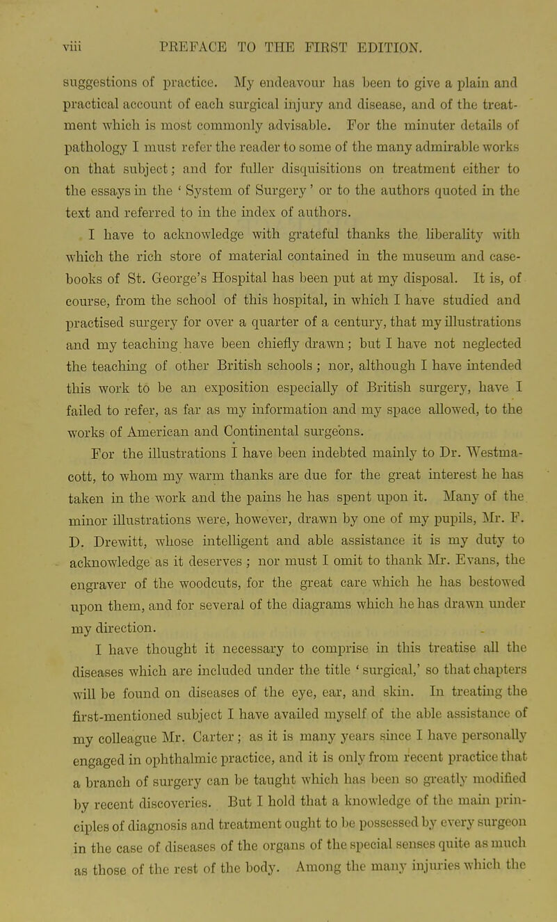 suggestions of practice. My endeavour has been to give a plain and practical account of each surgical injury and disease, and of the treat- ment which is most commonly advisable. For the minuter details of pathology I must refer the reader to some of the many admirable works on that subject; and for fuller disquisitions on treatment either to the essays in the ' System of Surgery' or to the authors quoted in the text and referred to in the index of authors. I have to acknowledge with grateful thanks the liberahty with which the rich store of material contained in the museum and case- books of St. George's Hospital has been put at my disposal. It is, of course, from the school of this hospital, in which I have studied and practised surgery for over a quarter of a century, that my illustrations and my teaching have been chiefly drawn; but I have not neglected the teaching of other British schools ; nor, although I have intended this work to be an exposition especially of British surgery, have I failed to refer, as far as my information and my space allowed, to the works of American and Continental surgeons. For the illustrations I have been indebted mainly to Dr. Westma- cott, to whom my warm thanks are due for the great interest he has taken in the work and the pains he has spent upon it. Many of the minor illustrations were, however, drawn by one of my pupils, Mr. F. D. Drewitt, whose intelligent and able assistance it is my duty to acknowledge as it deserves ; nor must I omit to thank Mr. Evans, the engraver of the woodcuts, for the great care which he has bestowed upon them, and for several of the diagrams which he has drawn under my direction. I have thought it necessary to comprise in this treatise all the diseases which are included under the title ' surgical,' so that chapters wiU be found on diseases of the eye, ear, and skin. In treating the first-mentioned subject I have availed myself of the able assistance of my colleague Mr. Carter; as it is many years since I have personally engaged in ophthalmic practice, and it is only from recent practice that a branch of surgery can be taught which has been so gi-eatly modified by recent discoveries. But I hold that a knowledge of the mam prin- ciples of diagnosis and treatment ought to be possessed by every surgeon in the case of diseases of the organs of the special senses quite as much as those of the rest of the body. Among the many injuries which the