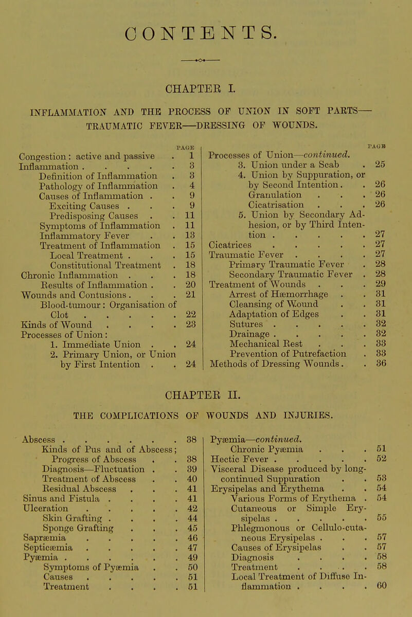 CONTENTS. CHAPTER I. INFLAMMATION AND THE PROCESS OF UNION IN SOFT PARTS- TRAUMATIC FEVER DRESSING OP WOUNDS. PAGE Congestion: active and passive . 1 Inflammation ..... 3 Definition of Inflammation . 3 Pathology of Inflammation . 4 Causes of Inflammation . . 9 Exciting Causes ... 9 Predisposing Causes . . 11 Symptoms of Inflammation . 11 Inflammatory Fever . . 13 Treatment of Inflammation . 15 Local Treatment . . .15 Constitutional Treatment . 18 Chronic Inflammation . . .18 Eesults of Inflammation . . 20 Woimds and Contusions . . .21 Blood-tumour: Organisation of Clot 22 Kinds of Wound . . . .23 Processes of Union: 1. Immediate Union . . 24 2. Primary Union, or Union by First Intention . . 24 Processes of Union—continued. 3. Union mider a Scab . 25 4. Union by Suppuration, or by Second Intention. . 26 Granulation . . .26 Cicatrisation . . .26 5. Union by Secondary Ad- hesion, or by Third Inten- tion 27 Cicatrices 27 Tramnatic Fever . . . .27 Primary Traumatic Fever . 28 Secondary Traumatic Fever . 28 Treatment of Wounds . . .29 Arrest of Haemorrhage . . 31 Cleansing of Woimd . .31 Adaptation of Edges . . 31 Sutures . . . . .32 Drainage 32 Mechanical Eest . . .33 Prevention of Putrefaction . 33 Methods of Dressing Wounds. . 36 CHAPTER II. THE COMPLICATIONS OF WOUNDS AND INJURIES. Abscess 38 Kinds of Pus and of Abscess; Progress of Abscess . . 38 Diagnosis—Fluctuation . . 39 Treatment of Abscess . . 40 Residual Abscess . . .41 Sinus and Fistula . . . .41 Ulceration 42 Skin Grafting . . . .44 Sponge Grafting . . .45 Saprsemia 46 Septicaemia 47 Pysemia 49 Symptoms of Pyaemia . . 50 Causes 51 Treatment . . . .51 Pyaemia—continued. Chronic Pyaemia . . .51 Hectic Fever 52 Visceral Disease produced by long- continued Suppuration . . 53 Erysipelas and Erythema . . 54 Various Forms of Erythema . 54 Cutaneous or Simple Ery- sipelas 55 Phlegmonous or Cellulo-cuta- neous Erysipelas . . .57 Causes of Erysipelas . . 57 Diagnosis . . . .58 Treatment . . . .58 Local Treatment of Diffuse In- flammation . . . .60