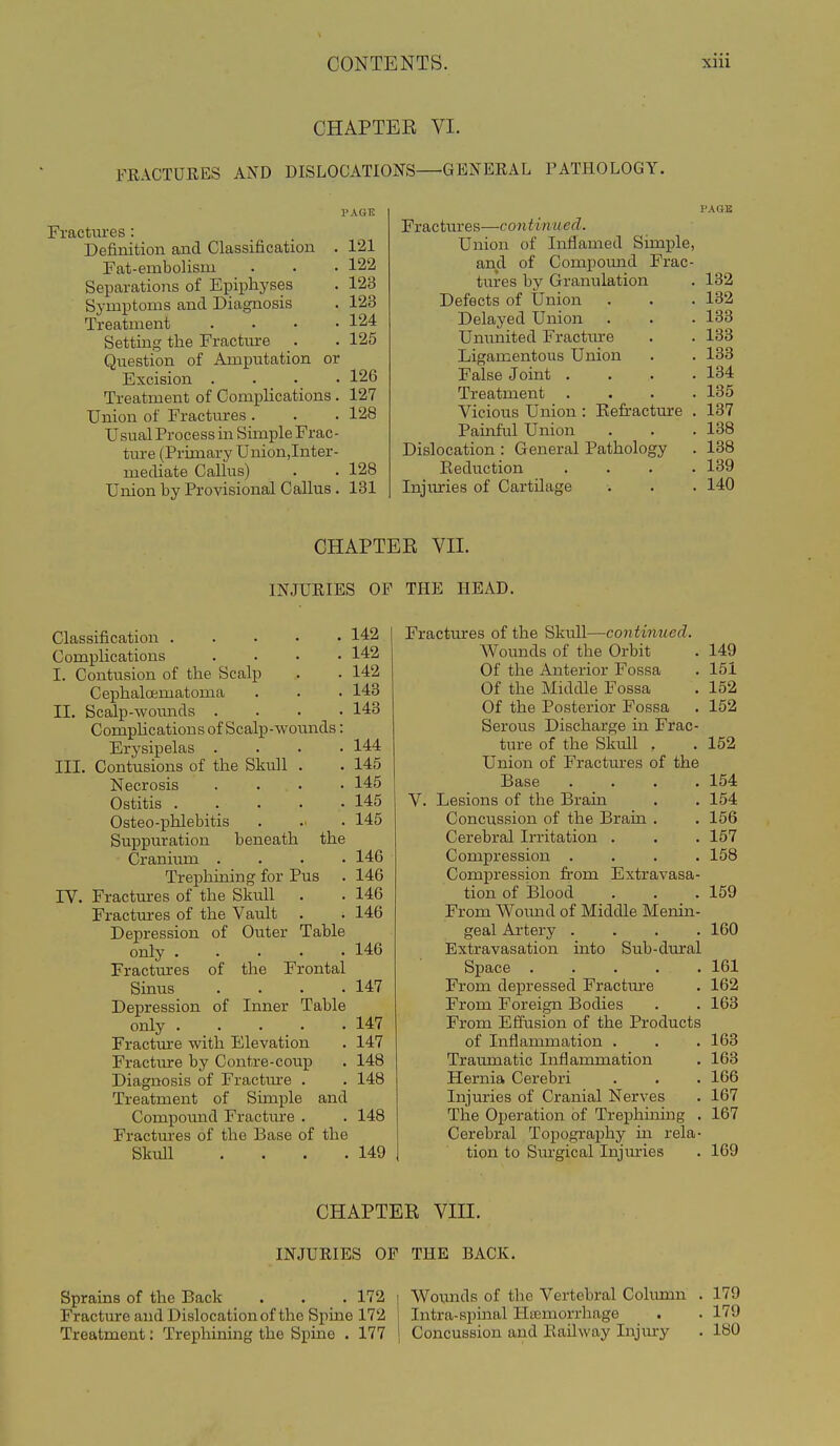 CHAPTER VI. FEACTUEES AND DISLOCATIONS—GENEEAL PATHOLOGY. Fractures : Definition and Classification . 121 Fat-embolism . . ■ 122 Separations of Epiphyses . 123 Symptoms and Diagnosis . 123 Treatment . . • -124 Setting the Fracture . . 125 Question of Amputation or Excision .... 126 Treatment of CompUcations . 127 Union of Fractures . . . 128 Usual Process in Simple Frac- tm-e (Primary Union,Inter- mediate Callus) . . 128 Union by Provisional Callus . 131 PAGB Fractures—continued. Union of Inflamed Simple, and of Compomid Frac- tures by Granulation . 132 Defects of Union . . . 132 Delayed Union . . . 133 Ununited Fractm-e . . 138 Ligamentous Union . . 138 False Joint . . . .134 Treatment .... 185 Vicious Union : Eefracture . 137 Painful Union . . . 138 Dislocation : General Pathology . 138 Reduction .... 139 Injuries of Cartilage . . . 140 CHAPTEE VII. INJUEIBS OP THE HEAD. Classification 142 Complications .... 142 I. Contusion of the Scalp .. . 142 Cephaloematoma . . . 143 II. Bcalp-woimds .... 143 CompHcations of Scalp-wounds: Erysipelas .... 144 III. Contusions of the Skull . . 145 Necrosis . . • • 145 Ostitis 145 Osteo-phlebitis . . 145 Suppuration beneath the Cranium .... 146 Trephining for Pus . 146 IV. Fractm-es of the Skull . . 146 Fractures of the Vatdt . . 146 Depression of Outer Table only 146 Fractures of the Frontal Sinus . . . .147 Depression of Inner Table only 147 Fracture with Elevation . 147 Fracture by Contre-coup . 148 Diagnosis of Fracture . . 148 Treatment of Simple and Compound Fractm-e . . 148 Fractm-es of the Base of the Skull . . . .149 Fractures of the Skull—continued. Wounds of the Orbit . 149 Of the Anterior Fossa . 151 Of the Middle Fossa . 152 Of the Posterior Fossa . 152 Serous Discharge in Frac- ture of the Skull , . 152 Union of Fractm'es of the Base .... 154 V. Lesions of the Brain . . 154 Concussion of the Brain . . 156 Cerebral Irritation . . . 157 Compression .... 158 Compression from Extravasa- tion of Blood . . .159 From Wound of Middle Menin- geal Artery .... 160 Extravasation into Sub-dural Space ..... 161 From depressed Fractm-e . 162 From Foreign Bodies . . 163 From Effusion of the Products of Inflammation . . .163 Traumatic Inflammation . 163 Hernia Cerebri . . . 166 Injuries of Cranial Nerves . 167 The Operation of Trephinmg . 167 Cerebral Topography in rela- tion to Surgical Injuries . 169 CHAPTER VIII. INJUEIES OP THE BACK. Sprains of the Back . . . 172 Fracture and Dislocation of the Spine 172 Treatment: Trephiniirg the Spine . 177 Wounds of the Vertebral Colimm . 179 Intra-apinal Hiemorrhage . . 179 Concussion and EaUway Injmy . 180