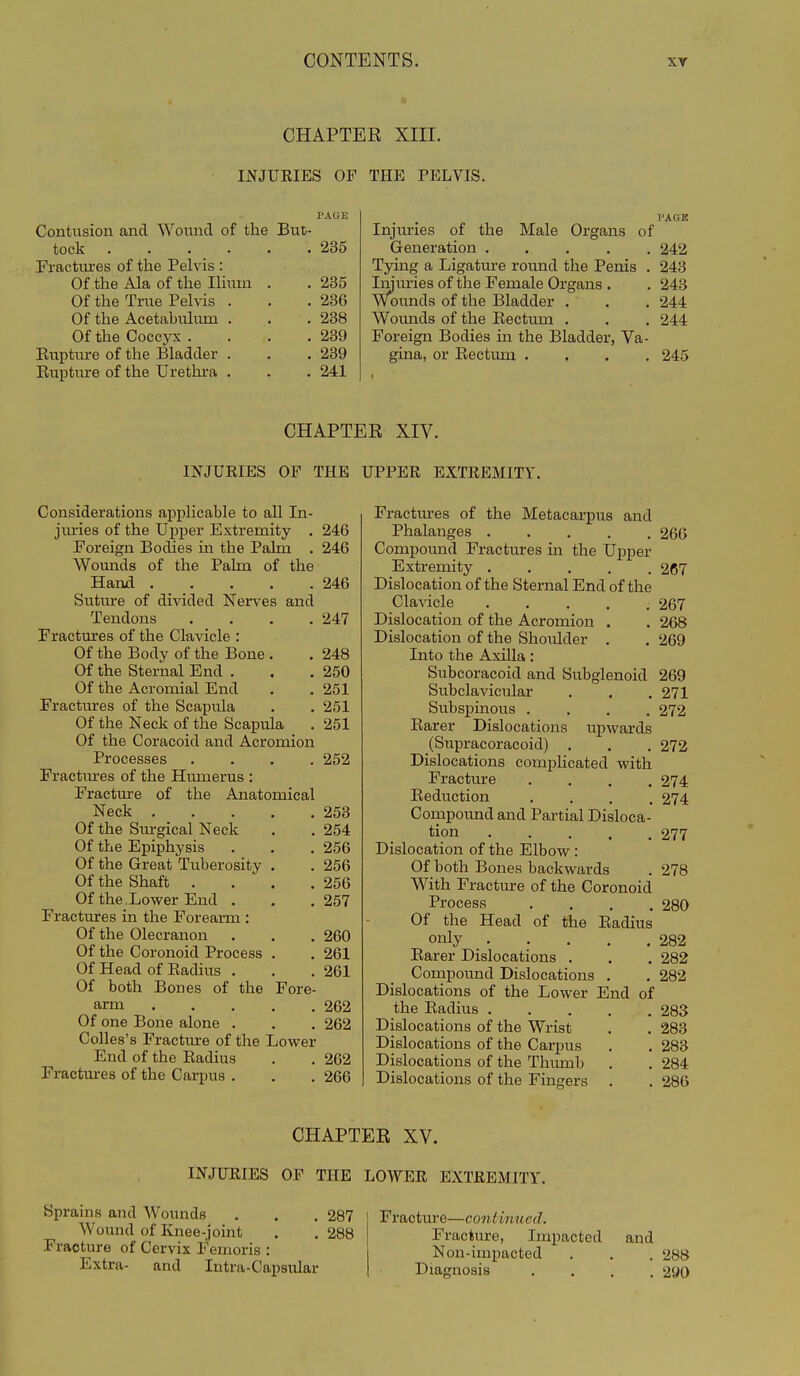 CHAPTER XIII. IJSrjUEIES OF THE PELVIS. Contusion and Woi;ncl of the But- tock .235 Fractitres of the Pelvis : Of the Ala of the lUiim . . 235 Of the True Pelvis . . .236 Of the Acetabulum . . .238 Of the Coccyx . . . .239 Euptiu-e of the Bladder . . .239 Eupture of the Urethra . . . 241 I'AGE Injuries of the Male Organs of Generation ..... 242 Tying a Ligature round the Penis . 243 Iiniu^ies of the Female Organs . . 243 Wounds of the Bladder . . . 244 Wounds of the Eectum . . . 244 Foreign Bodies in the Bladder, Va- gina, or Eectum .... 245 CHAPTER XIV. INJUEIES OF THE UPPER EXTEEMITY. Considerations applicable to all In- jm-ies of the Ui^per Extremity . 246 Foreign Bodies in the Palm . 246 Wounds of the Pahn of the Hand 246 Suture of divided Nen-es and Tendons .... 247 Fractures of the Clavicle : Of the Body of the Bone . . 248 Of the Sternal End . . .250 Of the Acromial End . .251 Fractures of the Scapula . . 251 Of the Neck of the Scapula . 251 Of the Coracoid and Acromion Processes .... 252 Fractures of the Hiunerus : Fractm-e of the Anatomical Neck 253 Of the Sm-gical Neck . . 254 Of the Epiphysis . . . 256 Of the Great Tuberosity . . 256 Of the Shaft . . . ,256 Of the . Lower End . . .257 Fractures in the Forearm : Of the Olecranon . . . 260 Of the Coronoid Process . . 261 Of Head of Eadius . . .261 Of both Bones of the Fore- arm 262 Of one Bone alone . . . 262 CoUes's Fractiu-e of the Lower End of the Eadius . . 262 Fractures of the Carpus . . . 266 Fractm-es of the Metacarpus and Phalanges ..... 266 Compound Fractures in the Upper Extremity 267 Dislocation of the Sternal End of the Clavicle 267 Dislocation of the Acromion . . 268 Dislocation of the Shoulder . . 269 Into the Axilla: Subcoracoid and Subglenoid 269 Subclavicular . . .271 Subspinous .... 272 Earer Dislocations upwards (Supracoracoid) . . . 272 Dislocations complicated with Fracture .... 274 Eeduction .... 274 Compound and Partial Disloca- tion 277 Dislocation of the Elbow : Of both Bones backwards . 278 With Fracture of the Coronoid Process .... 280 Of the Head of the Eadius only 282 Earer Dislocations . . . 282 Compound Dislocations . . 282 Dislocations of the Lower End of the Eadius 283 Dislocations of the Wrist . . 283 Dislocations of the Carpus . . 283 Dislocations of the Thmnb . . 284 Dislocations of the Fingers . . 286 CHAPTER XV. INJUEIES OP THE LOWER EXTREMITY. Sprains and Wounds Wound of Knee-joint Fracture of Cervix Femoris : Extra- and Intra-Capsular 287 288 Fracture—continued. Fracture, Impacted and Non-impacted . . . 288 Diagnosis .... 290