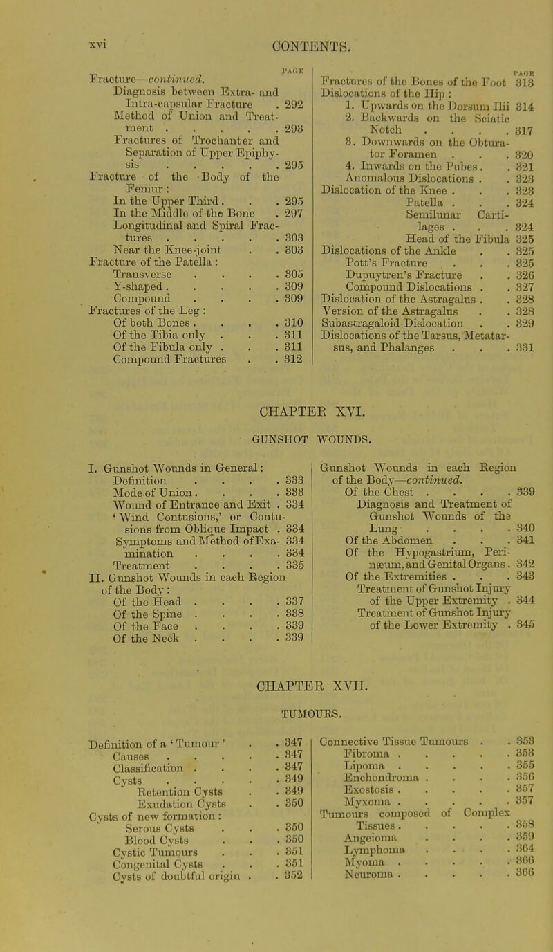 PAGE Fr&ctme—continued. Diagnosis between Extra- and Intra-Capsular Fracture . 292 Method of Union and Treat- ment 293 Fractures of Trochanter and Separation of Upper Epiphy- sis 295 Fracture of the Body of the Femm*: In the Upper Third . . .295 In the Middle of the Bone . 297 Longitudinal and Spiral Frac- tures Near the Knee-joint Fracture of the Patella : Transverse Y-shaped. Compound Fractm-es of the Leg : Of both Bones . Of the Tibia only Of the Fibula only . Compound Fractures 303 303 305 309 309 310 311 311 312 PAGE Fractures of the Bones of the Foot 313 Dislocations of the Hip : 1. Upwards on the Dorsum Ihi 314 2. Backwards on the Sciatic Notch .... 317 3. Downwards on tlie Obtura- tor Foramen . . , 320 4. Inwards on the Pubes. . 321 Anomalous Dislocations . . 323 Dislocation of the Knee . . . 323 Patella . . .324 Semilimar Carti- lages . . . 324 Head of the Fibula 325 Dislocations of the Ankle , . 325 Pott's Fracture . . .325 Dupuytren's Fractaire . . 326 Compound Dislocations . , 327 Dislocation of the Astragalus . . 328 Version of the Astragalus . . 328 Subastragaloid Dislocation . . 329 Dislocations of the Tarsus, Metatar- sus, and Phalanges . . . 331 CHAPTER XVI. GUNSHOT WOUNDS. I. Gimshot Woimds in General: Definition .... 333 Mode of Union.... 333 Wound of Entrance and Exit . 334 ' Wind Contusions,' or Contu- sions from Oblique Impact . 334 Symptoms and Method of Exa- 334 mination .... 334 Treatment .... 335 II. Gunshot Wounds in each Kegion of the Body: Of the Head . . . .337 Of the Spine . . . .338 Of the Face . . . .339 Of the Neck . . . .339 Gimshot Wounds in each Eegion of the Body—continued. Of the Chest . . . .339 Diagnosis and Treatment of Gimshot Woi;nds of the Lung .... 340 Of the Abdomen . . . 341 Of the Hypogastrium, Peri- nseiun, and Genital Organs. 342 Of the Extremities . . . 343 Treatment of Gunshot Injm-y of the Upper Extremity . 344 Treatment of Gmishot Injm-y of the Lower Extremity . 345 CHAPTER XVII. TUMOURS. Definition of a ' Tumour ' . .347 Causes 347 Classification .... 347 Cysts 349 Eetention Cysts . . 349 Exudation Cysts . . 350 Cysts of new formation : Serous Cysts . . . 350 Blood Cysts . . .350 Cystic Tumoiirs . . . 351 Congenital Cysts . . . 351 Cysts of doubtful origin . . 352 Connective Tissue Tumom-s . . 353 Fibroma 353 Lipoma 355 Enchondroma .... 356 Exostosis 357 Myxoma 357 Tumoiurs composed of Complex Tissues 358 Angeioma .... 359 Lymphoma . . . . 364 Myoma 366 Neuroma 306