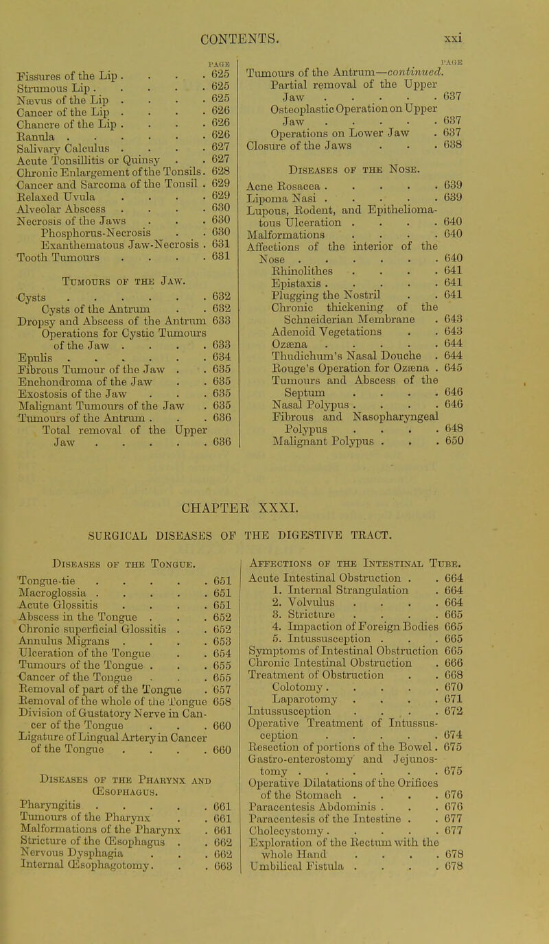 Pissiires of the Lip . . . • 625 Strumous Lip 625 Nsevus of the Lip .... 625 Cancer of the Lip .... 626 Chancre of the Lip . . . .626 Eanula 626 Sahvary Calcuhis .... 627 Acute Tonsillitis or Quinsy . . 627 Chronic Enlargement of the Tonsils. 628 Cancer and Sarcoma of the Tonsil . 629 Eelaxed Uvula .... 629 Alveolar Abscess .... 630 Necrosis of the Jaws . . . 630 Phosphorus-Necrosis . . 630 Exanthematous Jaw-Necrosis . 631 Tooth Tumours . . . .631 Tumours of the Jaw. •Cysts 632 Cysts of the Antrum . . 632 Dropsy and Abscess of the Antriun 633 Operations for Cystic Tumours of the Jaw .... 633 Epuhs 634 Fibrous Tumour of the Jaw . . 635 Enchondi'oma of the Jaw . . 635 Exostosis of the Jaw . . . 635 Malignant Tmnours of the Jaw . 635 ■Tiunom's of the Antrimi . . . 636 Total removal of the Upper Jaw ..... 636 Tmnours of the Antrum—continued. Partial removal of the Upper Jaw 637 Osteoplastic Operation on Upper Jaw ..... G37 Operations on Lower Jaw . 637 Closivre of the Jaws . . . 638 Diseases of the Nose. Acne Rosacea 639 Lipoma Nasi ..... 639 Lupous, Eodent, and Epithelioma- tous Ulceration .... 640 Malformations .... 640 Affections of the interior of the Nose 640 Eliinolithes . . . .641 Epistaxis 641 Plugging the Nostril . . 641 Chronic thickening of the Schneiderian Membrane . 643 Adenoid Vegetations . . 643 Oziena 644 Thudichum's Nasal Douche . 644 Eouge's Operation for Ozsena . 645 Tumours and Abscess of the Septum .... 646 Nasal Polypus .... 646 Fibrous and Nasopharyngeal Polypus .... 648 Malignant Polypus . . . 650 CHAPTER XXXI. SUEGICAL DISEASES OP THE DIGESTIVE TRACT. Diseases of the Tongue. Tongue-tie 651 Macroglossia 651 Acute Glossitis .... 651 Abscess in the Tongue . . . 652 Chronic superficial Glossitis . . 652 Annulus Migrans .... 653 Ulceration of the Tongue . . 654 Tiunours of the Tongue . . . 655 ■Cancer of the Tongue . . . 655 Eemoval of part of the Tongue . 657 Eemoval of the whole of the Tongue 658 Division of Gustatory Nerve in Can- cer of the Tongue . . . 060 Ligature of Lingual Artery in Cancer of the Tongue .... 660 Diseases of the Pharynx and GiSOPHAGUS. Pharyngitis 661 Tiunotu-s of the Pharynx . . 661 Malformations of the Pharynx . 661 Stricture of the Oesophagus . . 662 Nervous Dysphagia . . . 662 Internal ffisophagotomy. . . 663 Affections of the Intestinal Tube. Acute Intestinal Obstruction . . 664 1. Internal Strangulation . 664 2. Volvulus . . . .664 3. Stricture . . . .665 4. Impaction of Foreign Bodies 665 5. Intussusception . . . 665 Symptoms of Intestinal Obstruction 665 Cln-onic Intestinal Obstruction . 666 Treatment of Obstruction . . 668 Colotomy 670 Laparotomy .... 671 Intussusception .... 672 Operative Treatment of Intussus- ception 674 Eesection of portions of the Bowel. 675 Gastro-enterostomy and Jejimos- tomy 675 Operative Dilatations of the Orifices of the Stomach .... 676 Paracentesis Abdominis . . . 676 Paracentesis of the Intestine . . 677 Cholecystomy 677 Exploration of the Eectum with the whole Hand . . . .678 Umbilical Fistula . . . .678