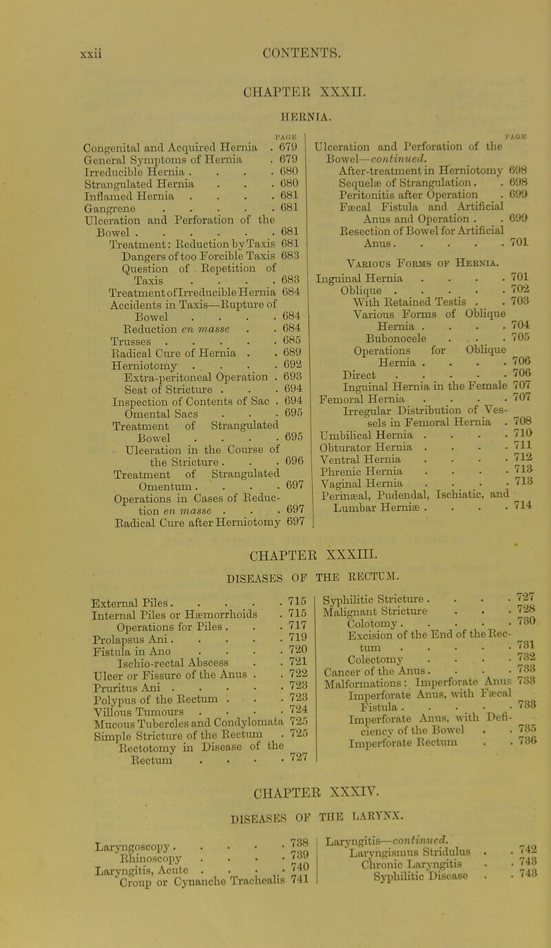 CHAPTER XXXII. HERNIA. I'AIIK 679 679 ()80 680 681 681 Congenital and Acquired Hei-nia General Sj'mptoms of Hernia Irreducible Hernia .... Strangulated Hernia Inflamed Hernia .... Gangi-ene Ulceration and Perforation of the Bowel Treatment: Eeduction by Taxis 681 Dangers oftoo Forcible Taxis 683 Question of Eepetition of Taxis .... Treatment of Irreducible Hernia Accidents in Taxis—Eupture of Bowel .... Eeduction en masse Trusses Eadical Cm-e of Hernia . Herniotomy .... Extra-peritoneal Operation . Seat of Stricture . Inspection of Contents of Sac . Omental Sacs Treatment of Strangulated Bowel .... Ulceration in the Course of the Stricture . Treatment of Strangulated Omentum.... Operations in Cases of Eeduc- tion en masse . Eadical Cure after Herniotomy 681 683 684 684 684 685 689 692 693 694 694 695 695 696 697 697 697 Ulceration and Perforation of the Bowel—CO n tin ued. After-treatment in Herniotomj' 698 Sequela; of Strangulation. . 698 Peritonitis after Operation _ . 699 Fffical Fistula and Artificial Anus and Operation . . 699 Eesection of Bowel for Artificial Anus 701 Various Forms of Hernia. Inguinal Hernia .... 701 Obhque 702 With Eetained Testis . _ .703 Various Forms of Obhque Hernia . . . .704 Bubonocele . . . 705 Operations for Oblique Hernia . . . .706 Du-ect ''06 Inguinal Hernia in the Female 707 Femoral Hernia .... 707 Irregular Distribution of Ves- sels in Femoral Hernia . 708 Umbihcal Hernia . . • .710 Obtm-ator Hernia .... 711 Ventral Hernia . . • .712 Phrenic Hernia .... 713 Vaginal Hernia .... 713 Permseal, Pudendal, Ischiatic, and Lumbar Herniae . . . .714 CHAPTER XXXIII. DISEASES OF THE RECTUM. External Piles. . . _ . Internal Piles or Haemorrhoids Operations for Piles . Prolapsus Ani. Fistula in Ano Ischio-rectal Abscess Ulcer or Fissure of the Anus Pnu-itus Ani . Polypus of the Eectum . Villous Timiours Mucous Tubercles and Condylomata 725 Simple Stricture of the Eectum . 725 Eectotomy in Disease of the Eectum . . . • 727 715 715 717 719 720 721 722 723 723 724 Syphilitic Stricture.... Malignant Strictm-e Colotomy Excision of the End of the Eec- tum Colectomy . . . . Cancer of the Anus .... Malformations: Imperforate Anus Imperforate Anus, with Fiscal Fistula. . . • _ • Imperforate Anus, with Defi- ciency of the Bowel Imperforate Eectum 727 728 730 781 732 733 733 733 735 736 CHAPTER XXXIV. DISEASES OF THE LARYNX. Laryngoscopy Ehinoscopy . • • ' * Laryngitis, Acute . . • _. '^40 Croup or Cynancho Trachealis 741 Larj'ngitis—continued. Laryngismus Stridulus Chronic Laryngitis Syi)hilitic Disease . 742 . 743 . 743