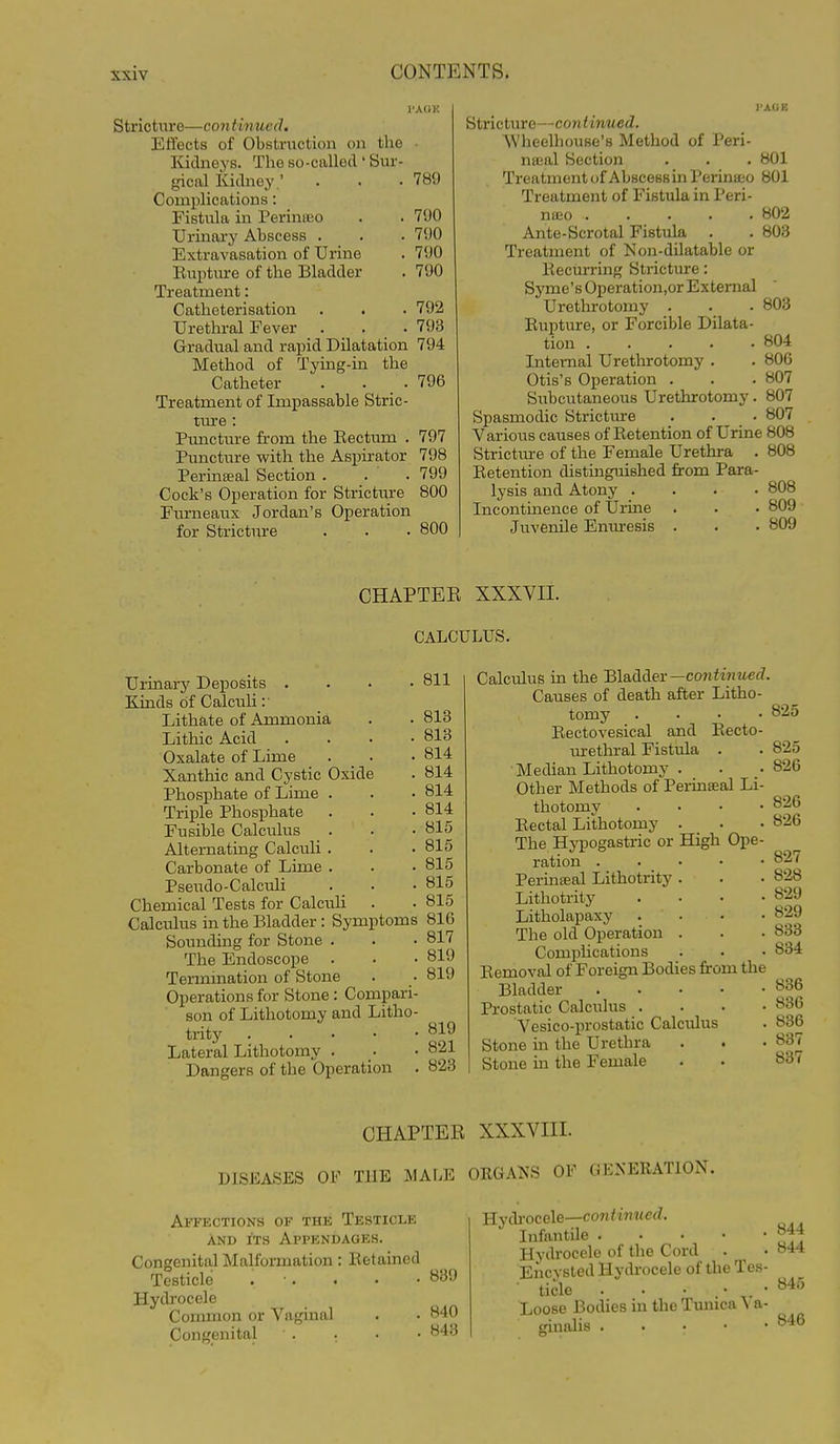 I'AOK Stricture—continued. Effects of Obstruction on the Kidneys. The so-called' Sur- gical Kidney' . . . 789 Complications: Fistula in Perinajo . . 790 Urinary Abscess . . . 790 Extravasation of Urine . 790 Eupture of the Bladder . 790 Treatment: Catheterisation . . . 792 Urethral Fever . . . 793 Gradual and rapid Dilatation 794 Method of Tying-in the Catheter . . . 796 Treatment of Impassable Stric- ture : Puncture from the Eectum . 797 Puncture with the Aspirator 798 Perinseal Section . . . 799 Cock's Operation for Stricture 800 Furneaux Jordan's Operation for Strictiore . . .800 Stricture—continued. AVheelhouse's Method of Peri- nteal Section . . . 801 Treatment of Abscess in Perinaeo 801 Treatment of Fistula in Peri- nueo 802 Ante-Scrotal Fistula . . 803 Treatment of Non-dilatable or liecurring Stricture: Syme's Operation,or External Urethrotomy . . . 803 Rupture, or Forcible Dilata- tion 804 Internal Urethrotomy . . 80G Otis's Operation . . .807 Siibcutaneous Urethrotomy. 807 Spasmodic Stricture . _ • 807 Various causes of Retention of Urine 808 Strictm-e of the Female Urethra . 808 Retention distinguished from Para- lysis and Atony .... 808 Incontinence of Urine . . • 809 Juvenile Eniu-esis . . . 809 CHAPTER XXXVII. CALCULUS. 811 Urinary Deposits . Kinds of Calculi : ■ Lithate of Ammonia Lithic Acid Oxalate of Lime Xanthic and Cystic Oxide Phosphate of Lime . Triple Phosphate Fusible Calculus Alternating Calculi . Carbonate of Lime . Pseudo-Calculi Chemical Tests for CalcuH Calculus in the Bladder : Symptoms 816 Sounding for Stone . . • 817 The Endoscope . . • 819 Termination of Stone Operations for Stone: Compari son of Lithotomy and Litho trity . . . • Lateral Lithotomy . Dangers of the Operation 813 813 814 814 814 814 815 815 815 815 815 819 819 821 823 Calculus in the Bladder—co7iiM2tie<7. Causes of death after Litho- tomy .... Rectovesical and Eecto- m-ethral Fistula . Median Lithotomy . Other Methods of Perinseal Li- thotomy . . . • Rectal Lithotomy . The Hypogastric or High Ope- ration . . • • • Perinseal Lithotrity . Lithotrity .... Litholapaxy . . The old Operation . Comphcations Removal of Foreign Bodies from the Bladder Prostatic Calculus .... Vesico-prostatic Calculus Stone in the Urethra Stone in the Female 825 825 826 826 826 827 828 829 829 833 834 836 836 836 837 837 CHAPTER XXXVIII. DISEASES OF THE MALE ORGANS OF GENERATION. Affections of the Testicle AND ITS Appendages. Congenital Malformation: Retained Testicle . ■ . . . -839 Hydrocele Common or Vaginal . • 840 Congenital ' . . • • 843 844 844 YLy&roce\e—continued. Infantile Hydrocele of the Cord Encysted Hydrocele of the Tes- ■ tide . . • ''^^^ Loose Bodies in the Tunica Va- ginalis ^'^^
