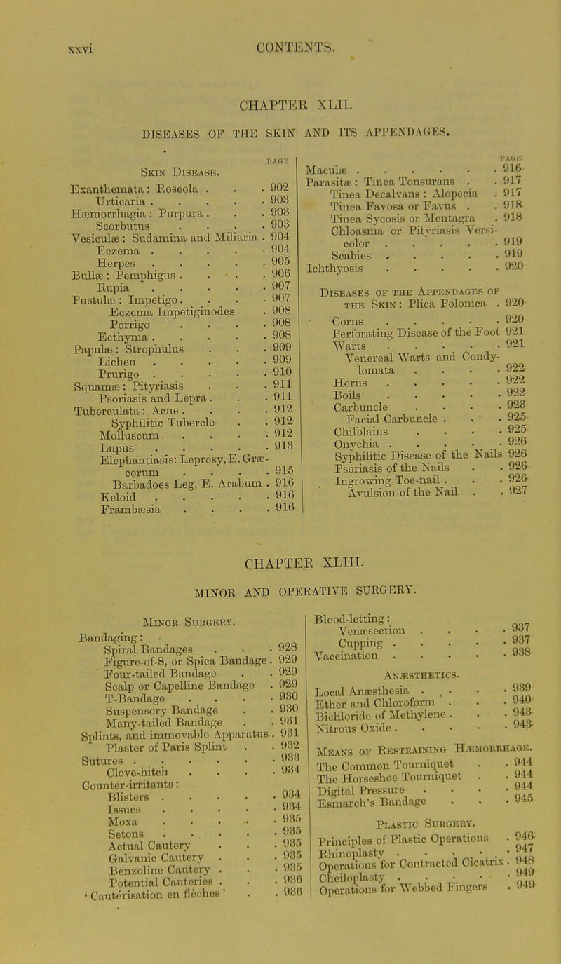 CHAPTER XLII. DISEASES OF THE SKIN AND ITS APPENDAGES. Skin Disease. Exanthemata: Eoseola . Urticaria Ha3morrhagia : PuriDiu-a . Scorbutus . . . ; .  VesiculsB : Sudamina and Miliaria . Eczema Herpes Bullse : Pemphigus . . . Rupia Pustulse: Impetigo. . . • Eczema Impetiguaodes Porrigo . . . • Ecthyma . . . • • Papulee: Strophulus Lichen Prurigo . . . . ■ Squamse: Pityriasis Psoriasis and Lepra. Tuberculata: Acne. . . ■ SyphiHtic Tubercle MoUuscmn ... Lupus .... Elephantiasis: Leprosy, E. Gr£e corum Barbadoes Leg, E. Arabum Keloid .... Frambsesia I'A(iK , 902 . yo3 . 908 . 908 . 904 . 904 . 905 . 906 . 907 . 907 . 908 . 908 . 908 . 909 . 909 . 910 . 911 . 911 . 912 . 912 . 912 . 913 Maculte Parasitffi : Tinea Tonsurans . Tinea Decalvans : Alopecia Tinea Favosa or Favus . Tinea Sycosis or Mentagra Chloasma or Pityriasis Versi- color Scabies , . . . . Ichthyosis I'AGK , 916 . 917 , 917 . 918 . 918 919 919 920 915 910 916 916 Diseases of the Appendages of THE Skin : Phca Polonica . 920 Corns *J20 Perforating Disease of the Foot 921 Warts 921 Venereal Warts and Condy- lomata .... 922 Horns 922 Boils 922 Carbuncle .... 923 Facial Carbuncle . . • 925 Chilblains .... 925 Onj'chia 926 Syphilitic Disease of the Nails 926 Psoriasis of the Nails . . 926 Ingrowing Toe-nail . . . 926 Avulsion of the Nail . . 927 CHAPTEE XLIII. MINOR AND OPEEATIYE SURGERY. Minor Surgery. Bandaging: Spiral Bandages Figure-of-8, or Spica Bandage. Fom'-tailed Bandage Scalp or Capelline Bandage . T-Bandage . . , . Suspensory Bandage Many-tailed Bandage Splints, and immovable Apparatus Plaster of Paris Splint Sutures . Clove-hitch Counter-irritants; Blisters . Issues Moxa Setons Actual Cautery Galvanic Cautery Benzolinc Cautei-y Potential Cauteries « Caiaterisation en flcches' 928 929 929 929 930 930 931 931 932 933 934 934 934 985 . 935 . 935 . 935 , 935 , 936 . 936 Blood-letting: Venffisection Cupping . Vaccuiation ANiESTHETICS. Local Anfesthesia . . . Ether and Chloroform . Bichloride of Methylene . Nitrous Oxide . 937 937 938 . 939 . 940 . 943 . 943 Means of Restraining Hemorrhage. The Common Tourniquet . . 944 The Horseshoe Toimnquet . . 944 Digital Pressure . • • -944 Eamarch's Bandage . • • J-^o Plastic Surgery. Principles of Plastic Operations . 94fr Rhinoplasty . • \ ^. \ . ' J To Operations for Contracted Cicatrix . • 4.s Cheiloplasty . . . • • Operations for Webbed Fingers • 94J'