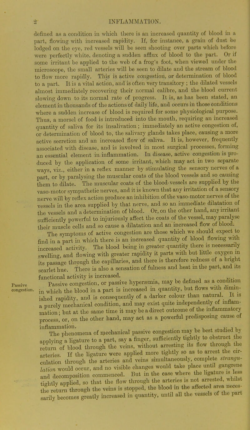 defined as a condition in which there is an increased quantity of blood in a part, flowing with increased rapidity. If, for instance, a grain of dust be lodged on the eye, red vessels will be seen shooting over parts which before were perfectly white, denoting a sudden afflux of blood to the part. Or if some irritant be applied to the web of a frog's foot, when viewed under the microscope, the small arteries will be seen to dilate and the stream of blood to flow more rapidly. This is active congestion, or determination of blood to a part. It is a vital action, and is often very transitory ; the dilated vessels almost immediately recovering their normal calibre, and the blood current slowing down to its normal rate of progress. It is, as has been stated, an element in thousands of the actions of daily life, and occurs in those conditions where a sudden increase of blood is required for some physiological purpose. Thus, a morsel of food is introduced into the mouth, requiring an increased quantity of saliva for its insalivation; immediately an active congestion of, or determination of blood to, the salivary glands takes place, causing a more active secretion and an increased flow of saliva. It is, however, frequently associated with disease, and is involved in most surgical processes, forming an essential element in inflammation. In disease, active congestion is pro- duced by the application of some irritant, which may act ha two separate ways, viz., either in a reflex manner by stimulating the sensory nerves of a part, or by paralysing the muscular coats of the blood vessels and so causing them to dilate. The muscular coats of the blood-vessels are supphed by the vaso-motor sympathetic nerves, and it is luiown that any irritation of a sensory nerve will by reflex action produce an inhibition of the vaso-motor nerves of the vessels in the area supphed by that nerve, and so an immediate dilatation of the vessels and a determination of blood. Or, on the other hand, any irritant sufficiently powerful to injuriously affect the coats of the vessel, may paralyse their muscle cells and so cause a dilatation and an increased flow of blood. The symptoms of active congestion are those which we should expect to find in a part m which there is an increased quantity of blood flowmg with increased activity. The blood being in greater quantity there is necessaxfly swelling and flowing with greater rapidity it parts with but little oxygen m its passage through the capillaries, and there is therefore redness of a bright scarlet hue. There is also a sensation of fuhiess and heat m the part, and its functional activity is increased. , , ^ -, Passive Passive congestion, or passive hypertemia, may be defined as a condition congestion. ^^^^^i the blood in a part is increased in quantity, but flows with dimin- ished rapidity, and is consequently of a darker colour than natural. It is a purely mechanical condition, and may exist quite independently of inflam- mation • but at the same time it may be a direct outcome of the inflammatory process,' or, on the other hand, may act as a powerful predisposing cause of inflammation. . i i x ^ j The phenomena of mechanical passive congestion may be best studied by applying a hgature to a part, say a finger, sufficiently tightly to obstruct the return of blood through the veins, without arresting its flow through the arteries. If the ligature were applied more tightly so as to arrest the cir- culation through the arteries and veins simultaneously, complete strangu- lation would occur, and no visible changes would take place until gangi;ene and decomposition commenced. But in the case where the hgature is less tightly applied, so that the flow through the arteries is not arrested, whilst fe return through the veins is stopped, the blood in the affected area neces- sarily becomes greatly increased in quantity, until all the vessels of the part