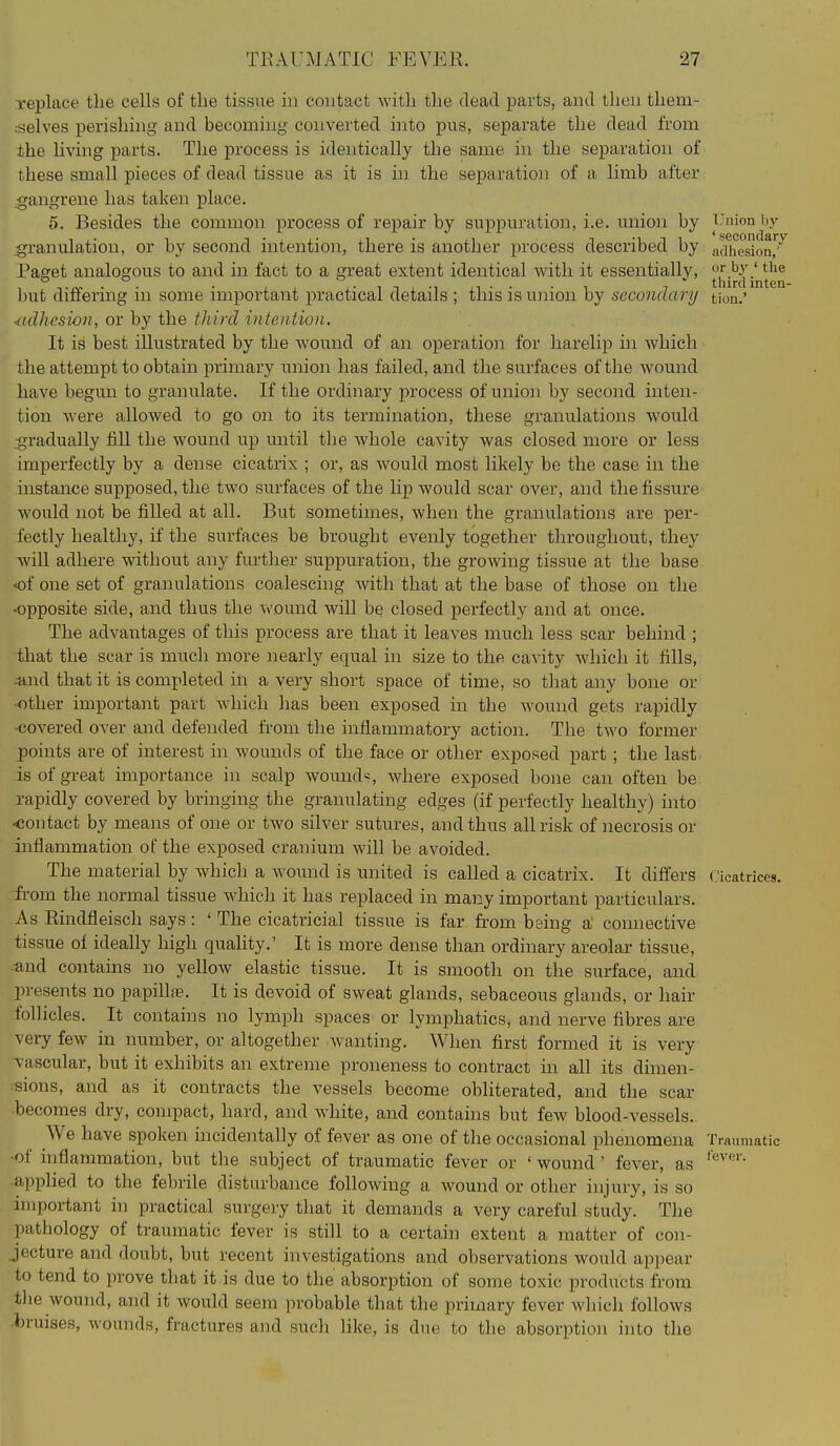 replace the cells of the tissue in contact with the dead parts, aud then them- .■selves perishing and becoming converted into pus, separate the dead from the li%'ing parts. The process is identically the same in the separation of these small pieces of dead tissue as it is m the separation of a limb after gangrene has taken place. 5. Besides the common process of repair by suppuration, i.e. union by Union by granulation, or by second intention, there is another process described by acfhesion,''^ Paget analogous to and in fact to a great extent identical with it essentially, ^'^^ but differing in some important practical details ; this is u]iion by secondary tion.' <idhcsion, or by the third inteaiioii. It is best illustrated by the wound of an operation for harelip in which the attempt to obtain primary union has failed, and the surfaces of the wound have begun to granulate. If the ordinary process of union by second inten- tion were allowed to go on to its termination, these granulations would .gradually fill the wound up until the whole cavity was closed more or less imperfectly by a dense cicatrix ; or, as would most likely be the case in the instance supposed, the two surfaces of the lip would scar over, and the fissure would not be filled at all. But sometimes, when the granulations are per- fectly healthy, if the surfaces be brought evenly together throughout, they AviU adhere without any further suppuration, the growing tissue at the base of one set of granulations coalescing with that at the base of those on the -opposite side, and thus the wound will be closed perfectly and at once. The advantages of this process are that it leaves much less scar behind ; that the scar is much more nearly equal in size to the cavity which it fills, -and that it is completed in a very short space of time, so that any bone or ■other important part which has been exposed in the wound gets rapidly covered over and defended from the inflammatory action. The two former j)oints are of interest in wounds of the face or other exposed part ; the last^ is of great importance in scalp wound^, where exposed bone can often be rapidly covered by bringing the granulating edges (if perfectly healthy) into ■contact by means of one or two silver sutures, and thus all risk of necrosis or inflammation of the exposed cranium will be avoided. The material by which a Avound is united is called a cicatrix. It differs Cicatrices, from the normal tissue which it has replaced in many important particulars. As Rindfleisch says: ' The cicatricial tissue is far from being a' comiective tissue of ideally high quahty.' It is more dense than ordinary areolar tissue, •and contains no yellow elastic tissue. It is smooth on the surface, and presents no papihaB. It is devoid of sweat glands, sebaceous glands, or hair follicles. It contains no lymph spaces or lymphatics, and nerve fibres are very few in number, or altogether wanting. When first formed it is very Tascular, but it exhibits an extreme proneness to contract in all its dimen- ;sions, and as it contracts the vessels become obliterated, and the scar becomes dry, compact, hard, and white, and contains but few blood-vessels. We have spoken incidentally of fever as one of the occasional phenomena Traumatic •of inflammation, but the subject of traumatic fever or ' wound' fever, as •applied to the febrile disturbance following a wound or other injury, is so important in practical surgery that it demands a very careful study. The pathology of traumatic fever is still to a certain extent a matter of con- jecture and doubt, but recent investigations and observations would appear to tend to prove that it is due to the absorption of some toxic products from the wound, and it would seem probable that the primary fever which follows bruises, wounds, fractures and such like, is due to tlie absorption into the