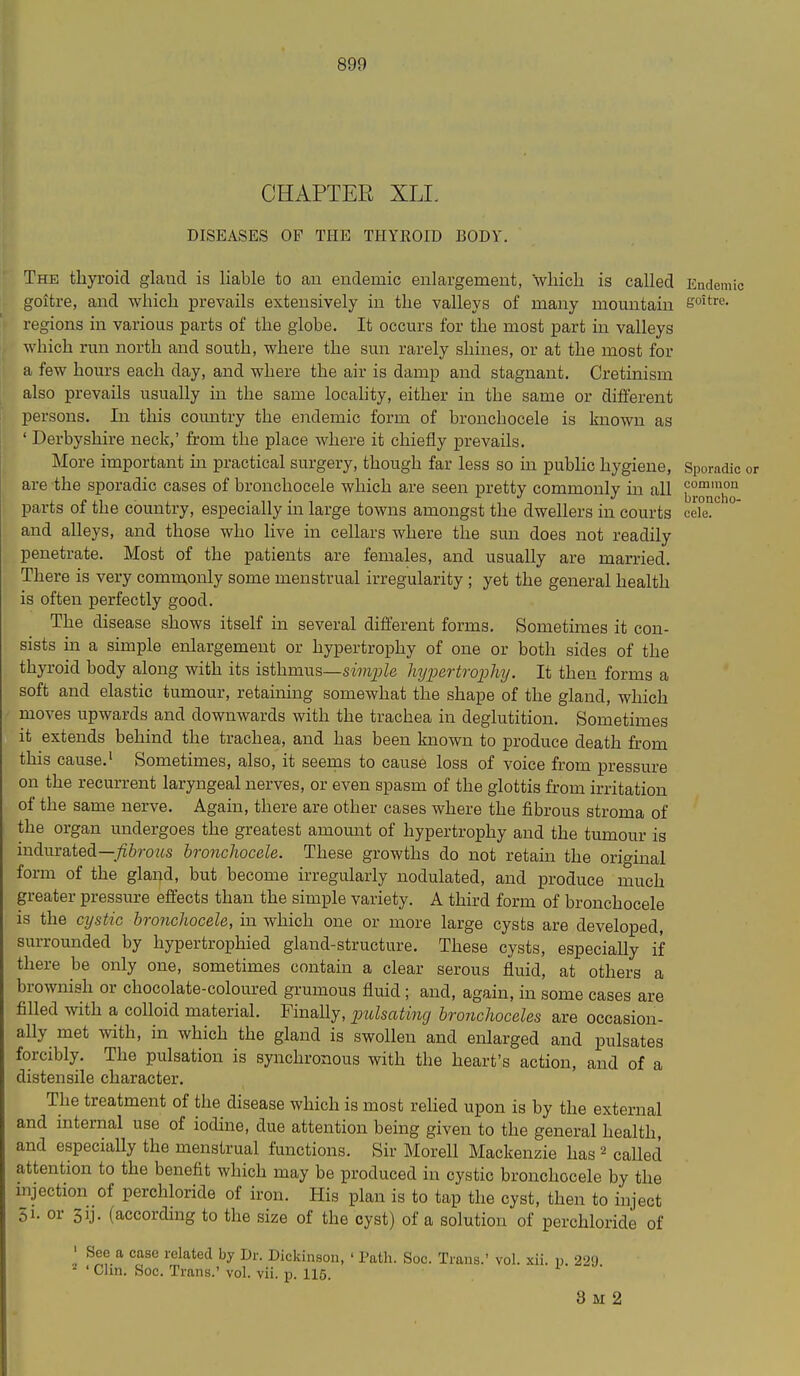 CHAPTER XLI, DISEASES OF THE TIIYEOID BODY. The thyroid glatid is liable to an endemic enlargement, wliich is called Endemic goitre, and which prevails extensively in the valleys of many momitain ffoitre. regions in various parts of the globe. It occurs for the most part in valleys which run north and south, where the sun rarely shines, or at the most for a few hours each day, and where the air is damp and stagnant. Cretinism also prevails usually in the same locality, either in the same or different persons. In this comitry the endemic form of bronchocele is known as ' Derbyshire neck,' from the place where it chiefly prevails. More important in practical surgery, though far less so m public hygiene, Sporadic are the sporadic cases of bronchocele which are seen pretty commonly in all ^j.^ho parts of the country, especially in large towns amongst the dwellers in courts cele. and alleys, and those who live in cellars where the sun does not readily penetrate. Most of the patients are females, and usually are married. There is very commonly some menstrual irregularity ; yet the general health is often perfectly good. The disease shows itself in several different forms. Sometimes it con- sists in a simple enlargement or hypertrophy of one or both sides of the thyroid body along with its isthmus—smp/e hypertrophy. It then forms a soft and elastic tumour, retaining somewhat the shape of the gland, which moves upwards and downwards with the trachea in deglutition. Sometimes it extends behind the trachea, and has been known to produce death from this cause.' Sometimes, also, it seems to cause loss of voice from pressure on the recurrent laryngeal nerves, or even spasm of the glottis from irritation of the same nerve. Again, there are other cases where the fibrous stroma of the organ undergoes the greatest amount of hypertrophy and the tumour is indurated—/i6roMS bronchocele. These growths do not retain the original form of the gland, but become irregularly nodulated, and produce much greater pressure effects than the simple variety. A third form of bronchocele is the cystic bronchocele, in which one or more large cysts are developed, surrounded by hypertrophied gland-structure. These cysts, especially if there be only one, sometimes contain a clear serous fluid, at others a brownish or chocolate-coloured grumous fluid; and, again, in some cases are filled with a colloid material. Finally, pulsating bronchoceles are occasion- ally met with, in which the gland is swollen and enlarged and pulsates forcibly. The pulsation is synchronous with the heart's action, and of a distensile character. The treatment of the disease which is most rehed upon is by the external and internal use of iodine, due attention being given to the general health, and especially the menstrual functions. Sir Morell Mackenzie has called attention to the benefit which may be produced in cystic bronchocele by the mjection of perchloride of iron. His plan is to tap the cyst, then to inject 51. or 3ij. (according to the size of the cyst) of a solution of perchloride of ' See a case related by Dr. Dickinson, ' Patli. Soc. Trans.' vol. xii. p 229 -' ' Chn. Soc. Trans.' vol. vii. p. 115. 8 M 2