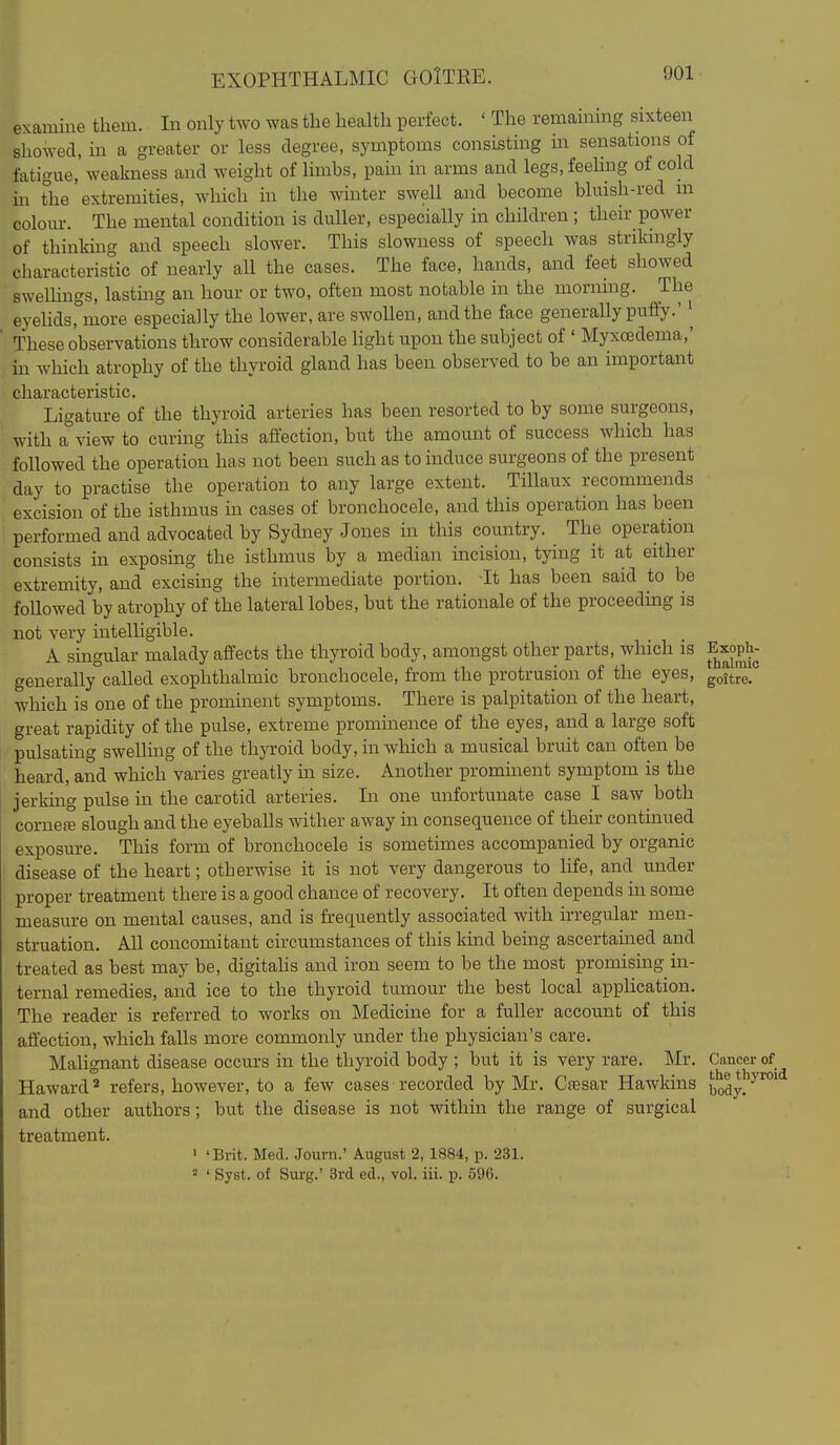 EXOPHTHALMIC GOlTRE. examine them. In only two was the health perfect. ' The remammg sixteen showed, m a greater or less degree, symptoms consisting m sensations of fatigue, weakness and weight of limbs, pain in arms and legs, feehng of cold in the extremities, which in the winter swell and become bluish-red m colour. The mental condition is duller, especially in children ; their power of thinkuig and speech slower. This slowness of speech was strikingly characteristic of nearly aU the cases. The face, hands, and feet showed swelhngs, lasting an hour or two, often most notable in the morning. The eyehds, more especially the lower, are swollen, and the face generally pufiy.' These observations throw considerable light upon the subject of ' Myxoedema,' m which atrophy of the thyroid gland has been observed to be an important characteristic. Ligature of the thyroid arteries has been resorted to by some surgeons, with a view to curing this affection, but the amount of success which has followed the operation has not been such as to induce surgeons of the present day to practise the operation to any large extent. Tillaux recommends excision of the isthmus in cases of bronchocele, and this operation has been performed and advocated by Sydney Jones in this country. ^ The operation consists in exposing the isthmus by a median incision, tying it at either extremity, and excising the intermediate portion. Tt has been said to be foUowed by atrophy of the lateral lobes, but the rationale of the proceeding is not very intelligible. A singular malady affects the thyroid body, amongst other parts, which is Exoph- generally called exophthalmic bronchocele, from the protrusion of the eyes, gott^!° which is one of the prominent symptoms. There is palpitation of the heart, great rapidity of the pulse, extreme prominence of the eyes, and a large soft pulsating swelling of the thyroid body, in which a musical bruit can often be heard, and which varies greatly in size. Another promuaent symptom is the jerking pulse in the carotid arteries. In one unfortunate case I saw both corneee slough and the eyeballs wither away in consequence of their continued exposure. This form of bronchocele is sometimes accompanied by organic disease of the heart; otherwise it is not very dangerous to life, and under proper treatment there is a good chance of recovery. It often depends in some measure on mental causes, and is frequently associated with irregular men- struation. All concomitant circumstances of this kind being ascertanied and treated as best may be, digitahs and iron seem to be the most promising in- ternal remedies, and ice to the thyroid tumour the best local application. The reader is referred to works on Medicine for a fuller account of this affection, which falls more commonly under the physician's care. Malignant disease occurs in the thyroid body ; but it is very rare. Mr. Cancer of Haward'^ refers, however, to a few cases recorded by Mr. Ctesar Hawkins body!''^^°* and other authors; but the disease is not within the range of surgical treatment. ' 'Brit. Med. Journ.' August 2, 1884, p. 231. 2 ' Syst. of Sui-g.' 3rd ed., vol. iii. p. 596. :