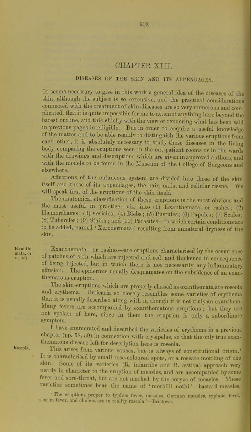 CHAPTEE XLII. DISEASES OF THE SKIN AND ITS APPENDAGES. It seems necessary to give in this work a general idea of the diseases of tho skin, although the subject is so extensive, and the practical considerations connected with the treatment of skin-diseases are so very numerous and com- pHcated, that it is quite impossible for me to attempt anything here beyond the barest outline, and this chiefly with the view of rendering what has been said in previous pages intelligible. But in order to acquire a useful knowledge of the matter and to be able readily to distinguish the various eruptions from each other, it is absolutely necessary to study these diseases in the Hving body, comparing the eruptions seen in the out-patient rooms or in the wards with the drawings and descriptions which are given in approved authors, and with the models to be found in the Museum of the College of Surgeons and elsewhere. Affections of the cutaneous system are divided into those of the skin itself and those of its appendages, the hair, nails, and cellular tissue. 'We will speak first of the eruptions of the skin itself. The anatomical classification of these eruptions is the most obvious and the most useful m practice—viz. into (1) Exanthemata, or rashes; (-2] Haemorrhages; (3) Vesicles ; (4) Blebs; (5) Pustules; (6) Papules; (7) Scales; (8) Tubercles ; (9) Stains ; and (10) Parasites—to which certaui conditions are to be added, named ' Xerodermata,' resulting fi'om unnatural drj-ness of the skin. Exanthe- mata, or rashes. Roseola. Exanthemata—or rashes—are eruptions characterised by the oeeui'renct of patches of skin whicJi are injected and red, and thickened in consequence of being injected, but in which there is not necessarily any inflammatory effusion. The epidermis usually desquamates on the subsidence of an exan- thematous eruption. The skin-eruptions which are properly classed as exanthemata are roseola and erythema. Urticaria so closely resembles some varieties of erythema that it is usually described along with it, though it is not truly an cxantheui. Many fevers are accompanied by exanthematous eruptions; but they are not spoken of here, since in them the eruption is only a subordinate symptom. I have enumerated and described the varieties of erythema in a previous chapter (pp. 58, 59) in connection with erysipelas, so that the only true exan- thematous disease left for description here is roseola. This arises from various causes, but is always of constitutional origin.' It is characterised by small rose-coloured spots, or a roseate mottling of the skin. Some of its varieties (E. infantilis and R. jcstiva) approach very nearly in character to the eruption of measles, and are accompanied by some fever and sore-throat, but are not marked by the coryza of measles. These varieties sometimes bear the name of ' morbilli nothi '—bastard measles. ' 'The eruptions proper to tj-phus fever, measles, Geiraan measles, tyijhoid fever, scarlet fever, and cholera are in reality roseola.'—Bristowe.
