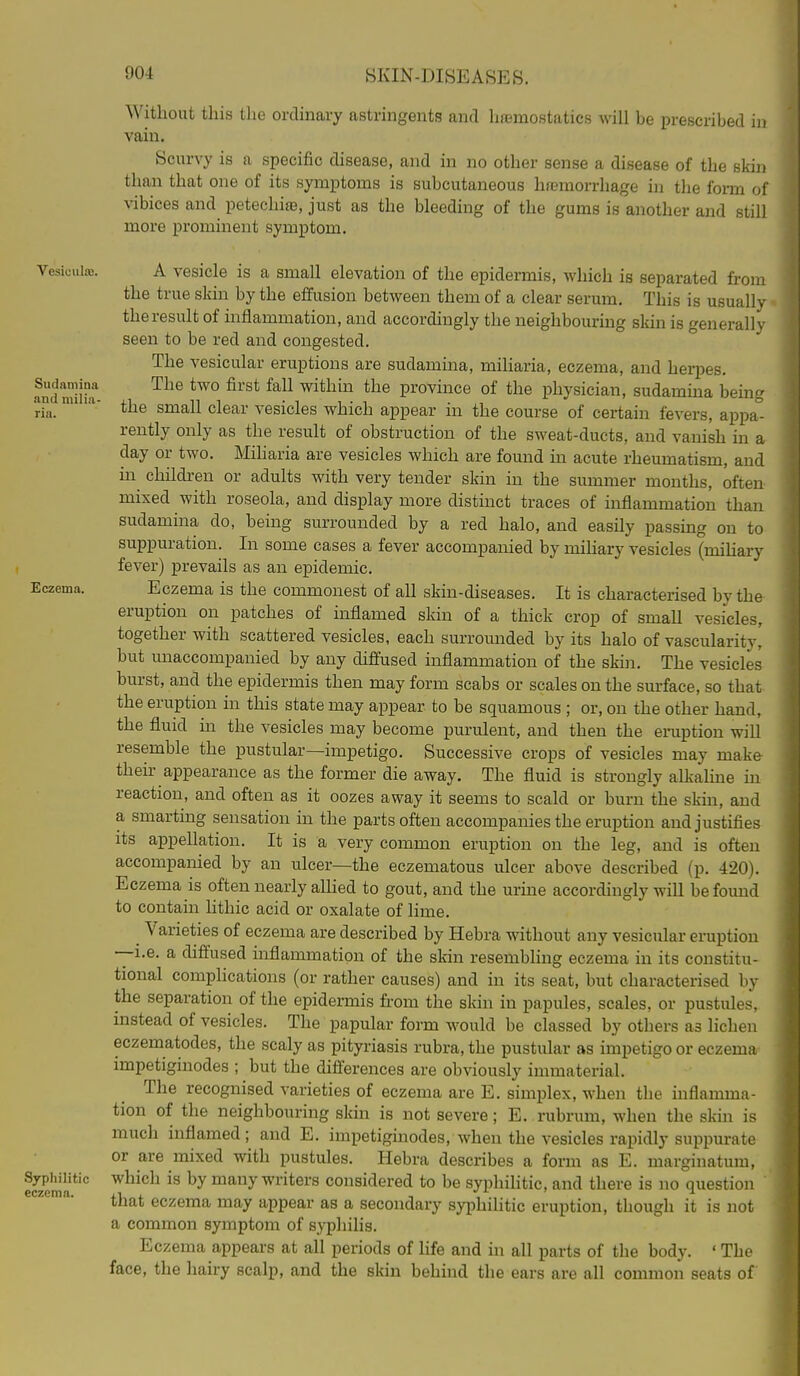 Vesiculffi. Sudnniina and milia- ria. Eczema. Syphilitic eczema. Without this tlie ordinary astringents and hiBmostatics will be prescribed ii) vain. Scurvy is a specific disease, and in no other sense a disease of the skin than that one of its symptoms is subcutaneous hn3morrhage in the form of vibices and petechi£e, just as the bleeding of the gums is another and still more prominent symptom. A vesicle is a small elevation of the epidermis, which is separated from the true skin by the effusion between them of a clear serum. This is usually the result of inflammation, and accordingly the neighbouring sldn is generally seen to be red and congested. The vesicular eruptions are sudamina, miharia, eczema, and herpes. The two first fall within the province of the physician, sudamma being the small clear vesicles which appear in the course of certain fevers, appa- rently only as the result of obstruction of the sweat-ducts, and vanish in a day or two. Miharia are vesicles which are found in acute rheumatism, and in children or adults with very tender skin in the summer months, often mixed with roseola, and display more distinct traces of inflammation than sudamina do, being surrounded by a red halo, and easily passing on to suppuration. In some cases a fever accompanied by miliary vesicles (mihary fever) prevails as an epidemic. Eczema is the commonest of all skin-diseases. It is characterised by the eruption on patches of inflamed skin of a thick crop of small vesicles, together with scattered vesicles, each surrounded by its halo of vascularity, but unaccompanied by any diffused inflammation of the ski]i. The vesicles burst, and the epidermis then may form scabs or scales on the surface, so that the eruption in this state may appear to be squamous ; or, on the other hand, the fluid in the vesicles may become jjurulent, and then the eruption will resemble the pustular—impetigo. Successive crops of vesicles may make their appearance as the former die away. The fluid is strongly alkahne in reaction, and often as it oozes away it seems to scald or burn the skin, and a smarting sensation in the parts often accompanies the eruption and justifies its appellation. It is a very common eruption on the leg, and is often accompanied by an ulcer—the eczematous ulcer above described (p. 420). Eczema is often nearly allied to gout, and the urine accordingly will be found to contain hthic acid or oxalate of lime. ^ Varieties of eczema are described by Hebra without any vesicular eruption —i.e. a diffused inflammation of the skin resembling eczema in its constitu- tional complications (or rather causes) and in its seat, but characterised by the separation of the epidermis from the skin in papules, scales, or pustules, instead of vesicles. The papular form would be classed by others as lichen eczematodes, the scaly as pityriasis rubra, the pustular as impetigo or eczema impetiginodes ; but the differences are obviously immaterial. The recognised varieties of eczema are E. simplex, when the inflamma- tion of the neighbouring skm is not severe; E. rubrum, when the skin is much inflamed ; and E. impetiginodes, when the vesicles rapidly suppurate or are mixed with pustules. Hebra describes a form as E. marginatum, which is by many writers considered to be syphilitic, and there is no question that eczema may appear as a secondary syphilitic eruption, though it is not a common symptom of syphilis. Eczema appears at all periods of life and in all parts of the body. ' The face, the hairy scalp, and the skin behind the ears are all common seats of