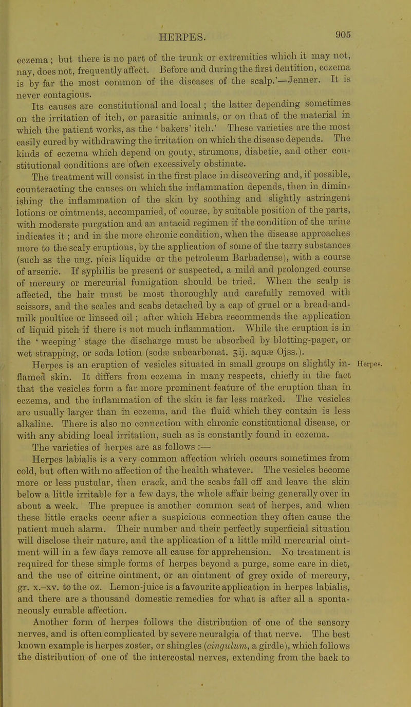 HEEPES. eczema; but there is no part of the trunk or extremities which it may not, nay, does not, frequently affect. Before and during the first dentition, eczema is by far the most common of the diseases of the scalp.'—Jenner. It is never contagious. Its causes are constitutional and local; the latter depending sometimes on the irritation of itch, or parasitic animals, or on that of the material in which the patient works, as the ' bakers' itch.' These varieties are the most easily cured by withdrawing the irritation on which the disease depends. The kinds of eczema which depend on gouty, strumous, diabetic, and other con- stitutional conditions are often excessively obstinate. The treatment will consist in the first place in discovering and, if possible, counteracting the causes on which the inflammation depends, then in dimin- ishing the inflammation of the skin by soothing and slightly astringent lotions or ointments, accompanied, of course, by suitable position of the parts, with moderate purgation and an antacid regimen if the condition of the urine indicates it; and in the more chronic condition, when the disease approaches more to the scaly eruptions, by the appHcation of some of the tarry substances (such as the ung. picis hquidfe or the petroleum Barbadense), with a course of arsenic. If syphilis be present or suspected, a mild and prolonged course of mercury or mercurial fumigation should be tried. When the scalp is affected, the hair must be most thoroughly and carefully removed with scissors, and the scales and scabs detached by a cap of gruel or a bread-and- milk poultice or linseed oil; after which Hebra recommends the application of Hquid pitch if there is not much inflammation. While the eruption is in the ' weeping' stage the discharge must be absorbed by blotting-paper, or wet strapping, or soda lotion (sodte subcarbouat. 5ij. aqute Ojss.). Herpes is an eruption of vesicles situated in small groups on slightly in- Herpes, flamed skin. It differs from eczema in many respects, chiefly in the fact that the vesicles form a far more prominent feature of the eruption than in eczema, and the inflammation of the skin is far less marked. The vesicles are usually larger than in eczema, and the fluid which they contain is less alkaline. There is also no connection with chronic constitutional disease, or with any abiding local irritation, such as is constantly found in eczema. The varieties of herpes are as follows :— Herpes labialis is a very common affection which occurs sometimes from cold, but often with no affection of the health whatever. The vesicles become more or less pustular, then crack, and the scabs fall off and leave the skin below a little irritable for a few days, the whole affair being generally over in about a week. The prepuce is another common seat of herpes, and when these Uttle cracks occur after a suspicious connection they often cause the patient much alarm. Their number and their perfectly superficial situation will disclose their nature, and the application of a little mild mercurial oint- ment will in a few days remove all cause for apprehension. No treatment is required for these simple forms of herpes beyond a purge, some care in diet, and the use of citrine ointment, or an ointment of grey oxide of mercury, gr. x,-xv. to the oz. Lemon-juice is a favourite application in herpes labialis, and there are a thousand domestic remedies for what is after all a sponta- neously curable affection. Another form of herpes follows the distribution of one of the sensory nerves, and is often complicated by severe neuralgia of that nerve. The best known example is herpes zoster, or shingles {cingulum, a girdle), which follows the distribution of one of the intercostal nerves, extending from the back to