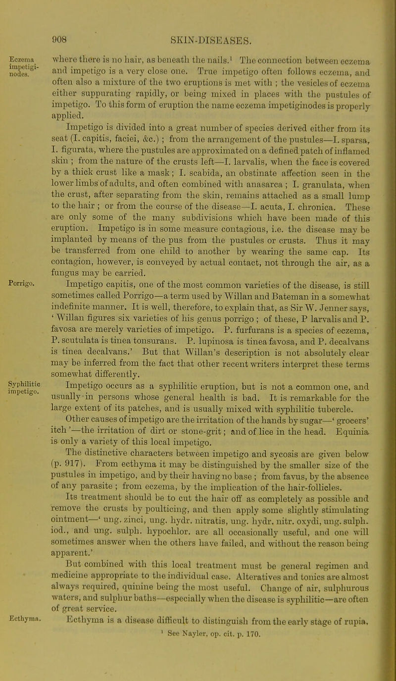 Eczema impetigi- nodes. Porriffo. Syphilitic impetigo. Ecthyma. where there is no hair, as beneath the nails.' The connection between eczema and impetigo is a very close one. True impetigo often follows eczema, and often also a mixture of the two eruptions is met with ; the vesicles of eczema either suppurating rapidly, or being mixed in places with the pustules of impetigo. To this form of eruption the name eczema impetiginodes is properly applied. Impetigo is divided into a great number of species derived either from its seat (I. capitis, faciei, &c.) ; from the arrangement of the pustules—I, sparsa, I. figurata, where the pustules are ai)proximated on a defined patch of i)ifiamed skin ; from the nature of the crusts left—I. larvalis, when the face is covered by a thick crust like a mask; I, scabida, an obstinate affection seen in the lower limbs of adults, and often combined with anasarca ; I. granulata, when the crust, after separating from the skin, remains attached as a small lump to the hair ; or from the course of the disease—I. acuta, I. chronica. These are only some of the many subdivisions which have been made of this eruption. Impetigo is in some measure contagious, i.e. the disease may be implanted by means of the pus from the pustules or crusts. Thus it may be transferred from one child to another by wearing the same cap. Its contagion, however, is conveyed by actual contact, not through the air, as a fungus may be carried. Impetigo capitis, one of the most common varieties of the disease, is still sometimes called Porrigo—a term used by Willan and Bateman in a somewhat indefinite manner. It is well, therefore, to explain that, as Sir W. Jenner says, ' Willan figures six varieties of his genus porrigo ; of these, P larvahs and P. favosa are merely varieties of impetigo. P. furfurans is a species of eczema, P. scutulata is tinea tonsurans. P. lupinosa is tinea favosa, and P. decalvans is tinea decalvans.' But that Willan's description is not absolutely clear may be inferred from the fact that other recent writers interpret these terms somewhat differently. Impetigo occurs as a syphilitic eruption, but is not a common one, and usually ■ in persons whose general health is bad. It is remarkable for the large extent of its patches, and is usually mixed with syphilitic tubercle. Other causes of impetigo are the irritation of the hands by sugar—' grocers' itch '—the irritation of dirt or stone-grit; and of lice in the head. Equinia is only a variety of this local impetigo. The distinctive characters between impetigo and sycosis are given below (p. 917). From ecthyma it may be distinguished by the smaller size of the pustules in impetigo, and by their having no base ; fi-om fa^^^s, by the absence of any parasite ; from eczema, by the impHcation of the hair-follicles. Its treatment should be to cut the hair off as completely as possible and remove the crusts by poulticing, and then apply some slightly stimulating ointment—* ung. zinci, ung. hydr. nitratis, ung. hydr. nitr. oxydi, ung. sulph. iod., and ung. sulph. hypochlor. are all occasionally useful, and one will sometimes answer when the others have failed, and without the reason being apparent.' But combined with this local treatment must be general regunen and medicine appropriate to the individual case. Alteratives and tonics are almost always required, quinine being the most useful. Change of air, sulphurous waters, and sulphur baths—especially when the disease is syphiUtic—are often of great service. Ecthyma is a disease difficult to distinguish from the early stage of rupia, ' See Nayler, op. cit. p. 170.