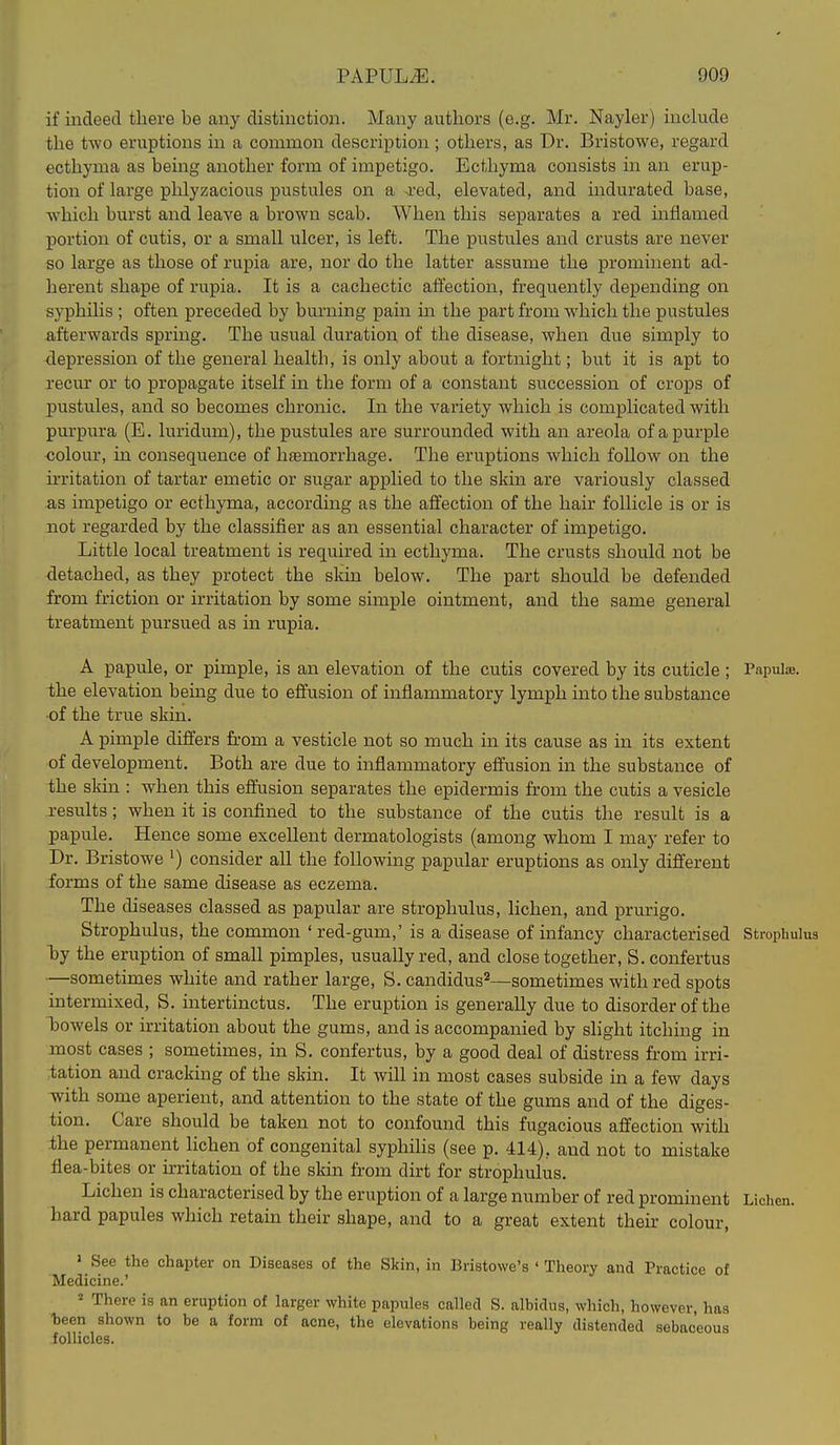 if indeed there be any distinction. Many authors (e.g. Mr. Nayler) include the two eruptions in a common description ; others, as Dr. Bristowe, regard ecthyma as being another form of impetigo. Ecthyma consists in an erup- tion of large phlyzacious pustules on a xed, elevated, and indurated base, which burst and leave a brown scab. When this separates a red mflamed portion of cutis, or a small ulcer, is left. The pustules and crusts are never so large as those of rupia are, nor do the latter assume the prominent ad- herent shape of rupia. It is a cachectic affection, frequently depending on syphilis ; often preceded by burning pain hi the part from which the pustules afterwards spring. The usual duration of the disease, when due simply to depression of the general health, is only about a fortnight; but it is apt to recur or to propagate itself in the form of a constant succession of crops of pustules, and so becomes chronic. In the variety which is complicated with purpura (E. luridum), the pustules are surrounded with an areola of a purple colour, hi consequence of haemorrhage. The eruptions which follow on the irritation of tartar emetic or sugar applied to the skin are variously classed as impetigo or ecthyma, according as the affection of the hair follicle is or is not regarded by the classifier as an essential character of impetigo. Little local treatment is required hi ecthyma. The crusts should not be detached, as they protect the skin below. The part should be defended from friction or irritation by some simple ointment, and the same general treatment pursued as in rupia. A papule, or pimple, is an elevation of the cutis covered by its cuticle ; Papulae, the elevation being due to effusion of inflammatory lymph into the substance •of the true skui. A pimple differs from a vesticle not so much in its cause as in its extent of development. Both are due to inflammatory effusion in the substance of the skin : when this effusion separates the epidermis from the cutis a vesicle results; when it is confined to the substance of the cutis the result is a papule. Hence some excellent dermatologists (among whom I may refer to Dr. Bristowe •) consider all the following papular eruptions as only different forms of the same disease as eczema. The diseases classed as papular are strophulus, lichen, and prurigo. Strophulus, the common ' red-gum,' is a disease of infancy characterised Strophulus by the eruption of small pimples, usually red, and close together, S. confertus —sometimes white and rather large, S. candidus'^—sometimes with red spots intermixed, S. iiitertinctus. The eruption is generally due to disorder of the bowels or irritation about the gums, and is accompanied by slight itching in most cases ; sometimes, in S. confertus, by a good deal of distress from irri- tation and cracking of the skin. It will in most cases subside in a few days with some aperient, and attention to the state of the gums and of the diges- tion. Care should be taken not to confound this fugacious affection with the permanent lichen of congenital syphihs (see p. 414), and not to mistake flea-bites or irritation of the skui from dirt for strophulus. Lichen is characterised by the eruption of a large number of red prominent Lichen, hard papules which retain their shape, and to a great extent their colour, > See the chapter on Diseases of the Skin, in Bristowe's ' Theory and Practice of Medicine.' * There is an eruption of larger white papules called S. albidus, which, however, has -been shown to be a form of acne, the elevations being really distended sebaceous follicles.