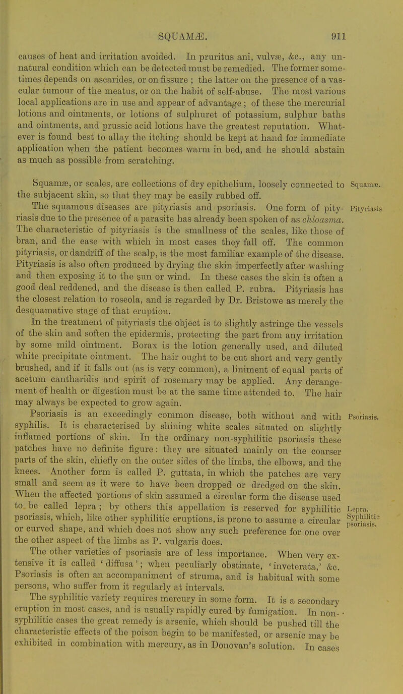 causes of heat and irritation avoided. In pruritus ani, vulvae, &c., any un- natural condition which can be detected must be remedied. The former some- times depends on ascarides, or on fissure ; the latter on the presence of a vas- cular tumour of the meatus, or on the habit of self-abuse. The most various local applications are in use and appear of advantage ; of these the mercmial lotions and ointments, or lotions of sulphuret of potassium, sulphur baths and ointments, and prussic acid lotions have the greatest reputation. What- ever is found best to allay the itching should be kept at hand for immediate application when the patient becomes warm in bed, and he should abstain as much as possible from scratching. Squamae, or scales, are collections of dry epithelium, loosely connected to Squama, the subjacent skin, so that they may be easily rubbed off. The squamous diseases are pityriasis and psoriasis. One form of pity- Pityriasis riasis due to the presence of a parasite has already been spoken of as chloasma. The characteristic of pityriasis is the smallness of the scales, like those of bran, and the ease with which in most cases they fall off. The common pityriasis, or dandriff' of the scalp, is the most famihar example of the disease. Pityriasis is also often produced by drying the skin imperfectly after washing and then exposing it to the sun or wind. In these cases the skin is often a good deal reddened, and the disease is then called P. rubra. Pityriasis has the closest relation to roseola, and is regarded by Dr. Bristowe as merely the desquamative stage of that eruption. In the treatment of pityriasis the object is to slightly astriuge the vessels of the skin and soften the epidermis, protecting the part from any irritation by some mild ointment. Borax is the lotion generally used, and diluted white precipitate ointment. The hair ought to be cut short and very gently brushed, and if it falls out (as is very common), a liniment of equal parts of acetum cantharidis and spirit of rosemary may be apphed. Any derange- ment of health or digestion must be at the same time attended to. The hair may always be expected to grow again. Psoriasis is an exceedingly common disease, both without and with Psoriasis, syphilis. It is characterised by shining white scales situated on shghtly inflamed portions of skin. In the ordinary non-syphihtic psoriasis these patches have no definite figure : they are situated mainly on the coarser parts of the skin, chiefly on the outer sides of the hmbs, the elbows, and the knees. Another form is called P. guttata, in which the patches are very small and seem as it were to have been dropped or dredged on the skin. When the affected portions of skin assumed a circular form the disease used to be called lepra ; by others this appellation is reserved for syphilitic Lepra, psoriasis, which, like other syphilitic eruptions, is prone to assume a circular SriS or curved shape, and which does not show any such preference for one over the other aspect of the limbs as P. vulgaris does. The other varieties of psoriasis are of less importance. When very ex- tensive it is called 'diffusa'; when pecuharly obstinate, ' inveterata,' &c. Psoriasis is often an accompaniment of struma, and is habitual with some persons, who suffer from it regularly at intervals. The syphilitic variety requires mercury in some form. It is a secondary eruption in most cases, and is usually rapidly cured by fumigation. Li nou- • syphihtic cases the great remedy is arsenic, which should be pushed till the characteristic effects of the poison begin to be manifested, or arsenic may be exhibited in combination with mercury, as in Donovan's solution. In cases