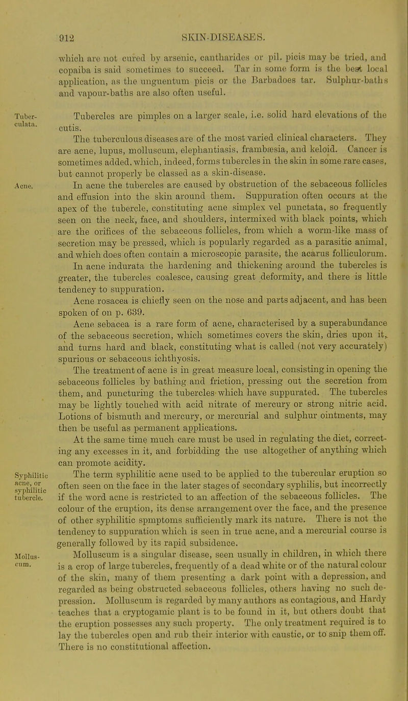 Tubor- culnta. Acne. Syphilitic ncne, or syphilitic tubercle. Mollus- cum. which are not cured by arsenic, cantharides or pil. picis may be tried, and copaiba is said sometimes to succeed. Tar in some form is the best local application, as the unguentum picis or the Barbadoes tar. Sulphur-baths and vapour-baths are also often useful. Tubercles are pimples on a larger scale, i.e. solid hard elevations of the cutis. The tuberculous diseases are of the most varied clinical characters. They are acne, lupus, molluscuni, elephantiasis, frambtesia, and keloid. Cancer is sometimes added, which, indeed, forms tubercles in the skin in some rare cases, but cannot properly be classed as a skin-disease. In acne the tubercles are caused by obstruction of the sebaceous folhcles and effusion into the skin around them. Suppuration often occurs at the apex of the tubercle, constituting acne simplex vel punctata, so frequently seen on the neck, face, and shoulders, intermixed with black points, which are the orifices of the sebaceous follicles, from which a worm-Hke mass of secretion may be pressed, which is popularly regarded as a parasitic animal, and which does often contain a microscopic parasite, the acarus folUculorum. In acne indurata the hardening and thickening around the tubercles is greater, the tubercles coalesce, causing great deformity, and there is little tendency to suppuration. Acne rosacea is chiefly seen on the nose and parts adjacent, and has been spoken of on p. 639. Acne sebacea is a rare form of acne, characterised by a superabundance of the sebaceous secretion, which sometimes covers the skin, dries upon it,, and turns hard and black, constituting what is called (not very accm-ately) spurious or sebaceous ichthyosis. The treatment of acne is in great measure local, consisting in opening the sebaceous follicles by bathing and friction, pressing out the secretion from them, and puncturing the tubercles which have suppurated. The tubercles may be lightly touched with acid nitrate of mercury or strong nitric acid. Lotions of bismuth and mercury, or mercurial and sulphur ointments, may then be useful as permanent a]3X3lications. At the same time much care must be used in regulating the diet, correct- ing any excesses in it, and forbidding the use altogether of anything which can promote acidity. The term syphihtic acne used to be applied to the tubercular eruption so often seen on the face in the later stages of secondary sj'phihs, but incorrectly if the word acne is restricted to an affection of the sebaceous follicles. The colour of the eruption, its dense arrangement over the face, and the presence of other syphilitic spmptoms sufficiently mark its nature. There is not the tendency to suppuration which is seen in true acne, and a mercurial course is generally followed by its rapid subsidence. MoUuscum is a singular disease, seen usually in children, in which there is a crop of large tubercles, frequently of a dead white or of the natural colour of the skin, many of them presenting a dark point with a depression, and regarded as being obstructed sebaceous follicles, others having no such de- pression. Molluscum is regarded by many authors as contagious, and Hardy teaches that a cryptogamic plant is to be found in it, but others doubt that the eruption possesses any such property. The only treatment required is to lay the tubercles open and rub their interior with caustic, or to snip them off. There is no constitutional affection.