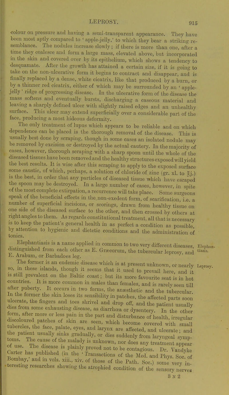 <5olour on pressure and having a semi-transparent appearance. They have been most aptly compared to ' apple-jelly,' to which they bear a striking re- semblance. The nodules increase slowly; if there is more than one, after a time they coalesce and form a large mass, elevated above, but incorporated in the skin and covered over by its epithelium, which shows a tendency to desquamate. After the growth has attained a certain size, if it is going to take on the non-ulcerative form it begins to contract and disappear, and is finally replaced by a dense, white cicatrix, hke that produced by a burn, or by a thinner red cicatrix, either of Avhich may be surrounded by an ' apple- jelly ' ridge of progressing disease. In the ulcerative form of the disease the mass softens and eventually bursts, discharging a caseous material and lea^-mg a sharply defined ulcer with shghtly raised edges and an unhealthy surface. This ulcer may extend superficially over a considerable part of the face, producing a most hideous deformity. The only treatment of lupus which appears to be rehable and on which dependence can be placed is the thorough removal of the disease. This is usually best done by scraping, though in some cases an isolated nodule may be removed by excision or destroyed by the actual cautery. In the majority of cases, however, thorough scraping with a sharp spoon until the whole of the diseased tissues have been removed and the healthy structures exposed will yield the best results. It is wise after this scraping to apply to the exposed surface some caustic, of which, perhaps, a solution of chloride of zinc (gr. xl. to ^] ) IS the best, in order that any particles of diseased tissue which have escaped the spoon may be destroyed. In a large number of cases, however, in spite of the most complete extirpation, a recurrence will take place. Some surgeons speak of the beneficial effects in the non-exedent form, of scarification, i.e. a number of superficial incisions, or scorings, drawn from healthy tissue on one side of the diseased surface to the other, and then crossed by others at right angles to them. As regards constitutional treatment, all that is necessary IS to keep the patient's general health m as perfect a condition as possible by attention to hygienic and dietetic conditions and the administration of tonics. Elephantiasis is a name applied in common to two very different diseases, Eiephan distmgmshed from each other as E. Grfecorum, the tubercular leprosy and E. Arabum, or Barbadoes leg. J- ^' The former is an endemic disease which is at present unknown, or nearly Leprosy, so, m these islands, though it seems that it used to prevail here and it IS stiU prevalent on the Baltic coast; but its more favourite seat is in hot <3omatries It is more common in males than females, and is rarely seen till alter puberty. It occurs in two forms, the anaesthetic and the tubercular In the former the skin loses its sensibOity in patches, the affected parts soon ulcemte, the fingers and toes shrivel and drop off, and the patient usually <lies from some exliaustmg disease, as diarrhoea or dysentery. In the other form after more or less pain in the part and disturbaixce of health, irregular discoloured patches of skm are seen, which become covered w th smal tubercles, the face, palate, eyes, and larynx are affected, and ulcl Ie id he patient usually sinks gradually, or dies suddenly from laryngeal symp toms. The cause of the malady is unknown, nor does any treatment a'Zr of use. The disease is plainly proved not to be contagious. Dr. Vandyk Carter has published (m the ' Transactions of the Med: and Phys. Soc of Bombay, and in vols xm., xiv. of those of the Path. Soc.) some very hi- .terestmg researches sho^ylng the atrophied condition of the sensory nerves 8 N 2