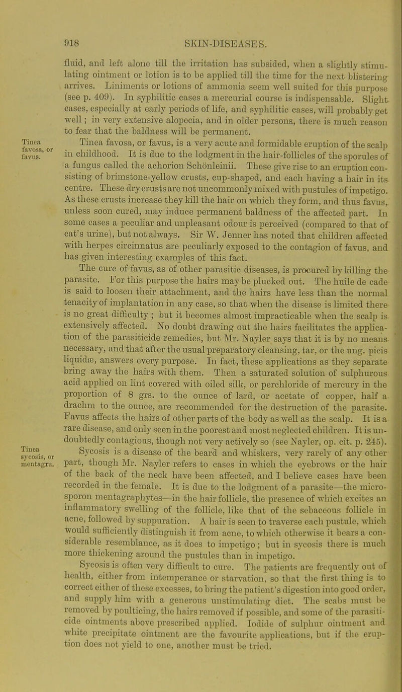 Tinea favosa, or favus. Tinea sj'cosis, or mentagTii. fluid, antl left aloiio till the irritation has suhsided, when a slightly stimu- lating ointment or lotion is to be applied till the time for the next bhstering arrives. Liniments or lotions of ammonia seem well suited for this purpose (see p. 409). In syphilitic cases a mercurial course is indi.spensable. Slight cases, especially at early periods of life, and syphilitic cases, will probably get well; in very extensive alopecia, and in older persons, there is much reason to.fear that the baldness will be permanent. Tinea favosa, or favus, is a very acute and formidable eruption of the scalp in childhood. It is due to the lodgment in the hair-follicles of the sporules of a fungus called the achorion Schonleinii. These give rise to an eruption con- sisting of brimstone-yellow crusts, cup-shaped, and each having a hair in its centre. These dry crusts are not uncommonly mixed with pustules of impetigo. As these crusts increase they kill the hair on which they form, and thus favus, unless soon cured, may induce permanent baldness of the affected part. In some cases a pecuhar and unpleasant odour is perceived (compared to that of cat's mine), but not always. Sir W. Jenner has noted that children affected with herpes circinnatus are pecuharly exposed to the contagion of favus, and has giA^en interesting examples of this fact. The cure of favus, as of other parasitic diseases, is procured by In 11 ing the parasite. For this purpose the hairs may be plucked out. The huile de cade is said to loosen their attachment, and the hairs have less than the normal tenacity of implantation in any case, so that when the disease is limited there is no great difficulty ; but it becomes almost impracticable when the scalp is extensively affected. No doubt drawing out the hairs facihtates the appHca- tion of the parasiticide remedies, but Mr. Nayler says that it is by no means necessary, and that after the usual preparatory cleansing, tar, or the ung. picis liquidte, answers every purpose. In fact, these applications as they separate bring away the hairs with them. Then a saturated solution of sidphm-ous acid apphed on lint covered with oiled silk, or perchloride of mercury in the proportion of 8 grs. to the ounce of lard, or acetate of copper, half a drachm to the ounce, are recommended for the destruction of the parasite. Favus affects the hairs of other parts of the body as well as the scalp. It is a rare disease, and only seen in the poorest and most neglected children. It is un- doubtedly contagious, though not very actively so (see Nayler, op. cit. p. 245). Sycosis is a disease of the beard and whiskers, very rarely of any other part, though Mr. Nayler refers to cases in which the eyebrows or the hair of the back of the neck have been affected, and I believe cases have been recorded in the female. It is due to the lodgment of a parasite—the micro- sporon mentagraphytes—in the hair follicle, the presence of which excites an mflammatory swelhng of the follicle, like that of the sebaceous follicle in acne, followed by suppuration. A hair is seen to traverse each pustule, whicli would sufficiently distinguish it from acne, to which otherwise it bears a con- siderable resemblance, as it does to impetigo ; but in sycosis there is much more thickening around the pustules than in impetigo. Sycosis is often very difficult to cure. The patients are frequently out of health, either from intemperance or starvation, so that the first thing is to correct either of these excesses, to bring the patient's digestion into good order, and supply him with a generous unstimulating diet. The scabs must be removed by poulticing, the hairs removed if possible, and some of the parasiti- cide ointments above prescribed applied. Iodide of sulphur ointment and white precipitate ointment are the favourite applications, but if the erup- tion does not yield to one, another must be tried.