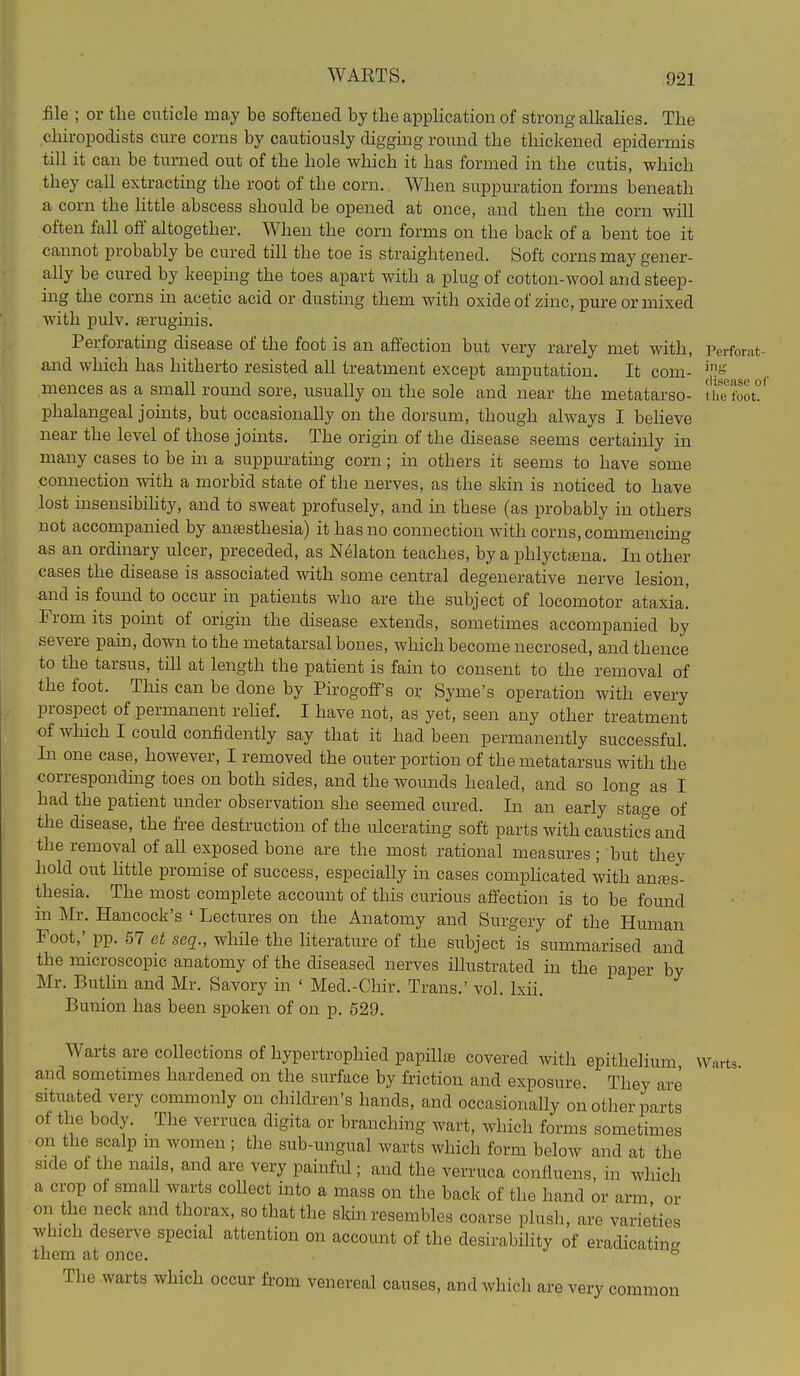 WARTS. file ; or the cuticle may be softened by the application of strong alkalies. The chiropodists cure corns by cautiously digging romid the thickened epidermis till it can be turned out of the hole which it has formed in the cutis, which they call extracting the root of the corn. When suppuration forms beneath a corn the little abscess should be opened at once, and then the corn will often fall off altogether. When the corn forms on the back of a bent toe it cannot probably be cured till the toe is straightened. Soft corns may gener- ally be cured by keeping the toes apart with a plug of cotton-wool and steep- ing the corns in acetic acid or dusting them with oxide of zinc, pure or mixed with pulv. ferugmis. Perforating disease of the foot is an affection but very rarely met with, Perfomt- and which has hitherto resisted all treatment except amputation. It com- mences as a small round sore, usually on the sole and near the metatarso- the foot!^ phalangeal joints, but occasionally on the dorsum, though always I beheve near the level of those joints. The origin of the disease seems certainly in many cases to be m a suppurating corn; in others it seems to have some connection with a morbid state of the nerves, as the skin is noticed to have lost insensibihty, and to sweat profusely, and in these (as probably in others not accompanied by anaesthesia) it has no connection with corns, commencing as an ordinary ulcer, preceded, as Nelaton teaches, by a phlyctajna. In other cases the disease is associated with some central degenerative nerve lesion, and is found to occur in patients who are the subject of locomotor ataxia! From its pomt of origin the disease extends, sometimes accompanied by severe pain, down to the metatarsal bones, which become necrosed, and thence to the tarsus, till at length the patient is fain to consent to the removal of the foot. This can be done by Pirogoff's or Syme's operation with every prospect of permanent rehef. I have not, as yet, seen any other treatment of which I could confidently say that it had been permanently successful. In one case, however, I removed the outer portion of the metatarsus with the correspondmg toes on both sides, and the wounds healed, and so long as I had the patient under observation she seemed cured. In an early stage of the disease, the fi-ee destruction of the ulcerating soft parts with caustics and the removal of all exposed bone are the most rational measures; but they hold out httle promise of success, especiaUy in cases comphcated with anes- thesia. The most complete account of this curious affection is to be found m Mr. Hancock's ' Lectures on the Anatomy and Surgery of the Human Foot,' pp. 57 et seq., while the literature of the subject is summarised and the microscopic anatomy of the diseased nerves illustrated in the paper by Mr. Butlin and Mr. Savory in ' Med.-Chir. Trans.' vol. Ixii. Bunion has been spoken of on p. 529. Warts are collections of hypertrophied papillae covered with epithelium Warts and sometimes hardened on the surface by friction and exposure. They are situated very commonly on children's hands, and occasionally on other parts of the body. The verruca digita or branching wart, which forms sometimes ■on the scalp m women ; the sub-ungual warts which form below and at the side of the nails, and are very painful; and the verruca confluens, in which a crop oi small warts collect into a mass on the back of tlie hand or arm or on the neck and thorax, so that the skin resembles coarse plush, are varieties which deserve special attention on account of the desirability of eradicating them at once. ^ The warts which occur from venereal causes, and which are very common