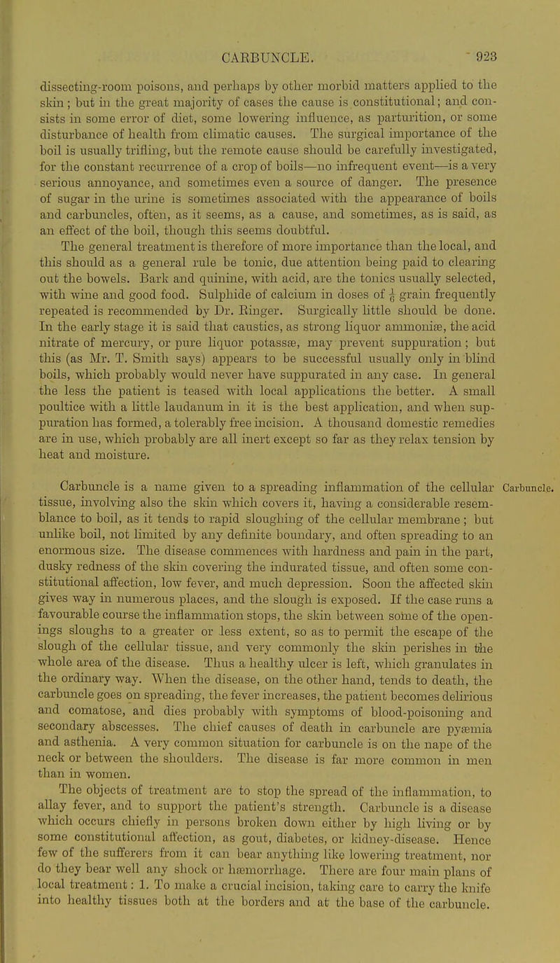 dissectiug-room poisons, and perhaps by other morbid matters applied to the skin; but in the great majority of cases the cause is constitutional; and con- sists in some error of diet, some lowering influence, as parturition, or some disturbance of health from climatic causes. The surgical importance of the boil is usually trifling, but the remote cause should be carefully investigated, for the constant recurrence of a crop of boils—no infrequent event—is a very serious annoyance, and sometimes even a source of danger. The presence of sugar in the urine is sometimes associated with the appearance of boils and carbuncles, often, as it seems, as a cause, and sometimes, as is said, as an efiect of the boil, though this seems doubtful. The general treatment is therefore of more importance than the local, and this should as a general rule be tonic, due attention being paid to clearing out the bowels. Bark and quinine, with acid, are the tonics usually selected, with wine and good food. Sulphide of calcium in doses of ^ grain frequently repeated is recommended by Dr. Ringer. Surgically little should be done. In the early stage it is said that caustics, as strong liquor ammonise, the acid nitrate of mercury, or pm'e liquor potasste, may prevent suppuration; but this (as Mr. T. Smith says) appears to be successful usually only in blind boils, which probably would never have suppurated in any case. In general the less the patient is teased with local applications the better. A small poultice with a little laudanum in it is the best application, and when sup- piu'ation has formed, a tolerably free incision. A thousand domestic remedies are in use, which probably are all inert except so far as they relax tension by heat and moisture. Carbuncle is a name given to a spreading inflammation of the cellular Carbuncle, tissue, involving also the skin which covers it, having a considerable resem- blance to boil, as it tends to rapid sloughing of the cellular membrane ; but unlike boil, not limited by any definite boundary, and often spreading to an enormous size. The disease commences with hardness and pain in the part, dusky redness of the skin covering the indurated tissue, and often some con- stitutional affection, low fever, and much depression. Soon the affected skin gives way in numerous places, and the slough is exposed. If the case runs a favourable course the inflammation stops, the skin between some of the open- ings sloughs to a greater or less extent, so as to permit the escape of the slough of the cellular tissue, and very commonly the skin perishes in the whole area of the disease. Thus a healthy ulcer is left, which granulates in the ordinary way. When the disease, on the other hand, tends to death, the carbuncle goes on spreading, the fever increases, the patient becomes delirious and comatose, and dies probably with symptoms of blood-poisoning and secondary abscesses. The chief causes of death in carbuncle are pytemia and asthenia. A very common situation for carbuncle is on the nape of the neck or between the shoulders. The disease is far more common in men than in women. The objects of treatment are to stop the spread of the inflammation, to allay fever, and to support the patient's strength. Carbuncle is a disease which occurs chiefly in persons broken down either by high living or by some constitutional aftection, as gout, diabetes, or kidney-disease. Hence few of the sufferers from it can bear anything like lowering treatment, nor do they bear well any shock or hemorrhage. There are four main plans of local treatment: 1. To make a crucial incision, taking care to carry the knife into healthy tissues both at the borders and at the base of the carbuncle.