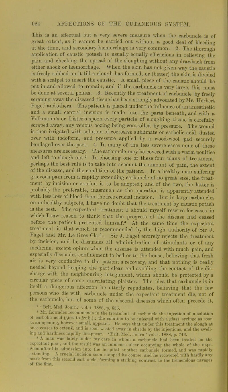 This is an effectual but a very severe measure when the carbuncle is of great extent, as it cannot be carried out without a good deal of bleeding at the time, and secondary hremorrhage is very common, 2. The thorough application of caustic potash is usually equally efficacious in relieving the pain and checking the spread of the sloughing without any drawback from either shock or hemorrhage. When the skin has not given way the caustic is freely rubbed on it till a slough has formed, or (better) the skin is divided with a scalpel to insert the caustic. A small piece of the caustic should be put in and allowed to remain, and if the carbuncle is very large, this must be done at several points. 3. Eecently the treatment of carbuncle by freely scraping away the diseased tissue has been strongly advocated by Mr. Herbert Page, • and others. The patient is placed under the influence of an anesthetic and a small central incisioji is made into the parts beneath, and with a Volkmann's or Lister's spoon every particle of sloughing tissue is carefully scraped away, any venous oozing being controlled by pressure. The wound is then irrigated with solution of corrosive sublimate or carbolic acid, dusted over with iodoform, and pressure applied by a wood-wool pad securely bandaged over the part. 4. In many of the less severe cases none of these measures are necessary. The carbuncle may be covered with a warm poultice and left to slough out.^ In choosing one of these four plans of treatment, perhaps the best rule is to take into account the amomit of pain, the extent of the disease, and the condition of the patient. In a healthy man suffering grievous pain from a rapidly extending carbuncle of no great size, the treat- ment by incision or erasion is to be adopted ; and of the two, the latter is probably the preferable, inasmuch as the operation is apparently attended with less loss of blood than the free crucial incision. But in large carbuncles on unhealthy subjects, I have no doubt that the treatment by caustic potash is the best. The expectant treatment I should myself reserve for cases in which I saw reason to think that the progress of the disease had ceased before the patient presented himself.^ At the same time the expectant treatment is that which is recommended by the high authority of Sir J. Paget and Mr. Le Gros Clark. Sir J. Paget entirely rejects the treatment by incision, and he dissuades all administration of stimulants or of any medicine, except opium when the disease is attended with much pain, and especially dissuades confinement to bed or to the house, believing that fresh air is very conducive to the patient's recovery, and that nothing is really needed beyond keepmg the part clean and avoidmg the contact of the dis- charge with the neighbouring integument, which should be protected by a circular piece of some unirritating plaister. The idea that carbmicle is in itself a dangerous affection he utterly repudiates, believing that the few persons who die with carbuncle under the expectant treatment die, not of the carbuncle, but of some of the visceral diseases which often precede it, ' ' Brit. Med. .Tourn.' vol. i. 1888, p. 635. 2 Mr. Lowndes recommends in the treatment of carbuncle the injection of a solution of carbolic acid (siss. to Sviij.); the solution to be injected with a glass syringe as soon as an opening, however small, appears. He says that under this treatment the slough at once ceases to extend, and is soon wasted away in shreds by the injections, and the swell- ing and hardness rapidly disappear. ' Brit. Med. Journ.' vol. i. 1888, p. 743.  A man was lately under my care in whom a carbuncle had been treated on the expectant plan, and the result was an immense ulcer occupying the whole of the nape. Soon after his admission into the hospital another carbuncle formed, and was rapidly extending. A crucial incision soon stopped its course, and lie recovered with hardly any mark from this second carbuncle, forming a striking contrast to the tremendous ravages of the first.