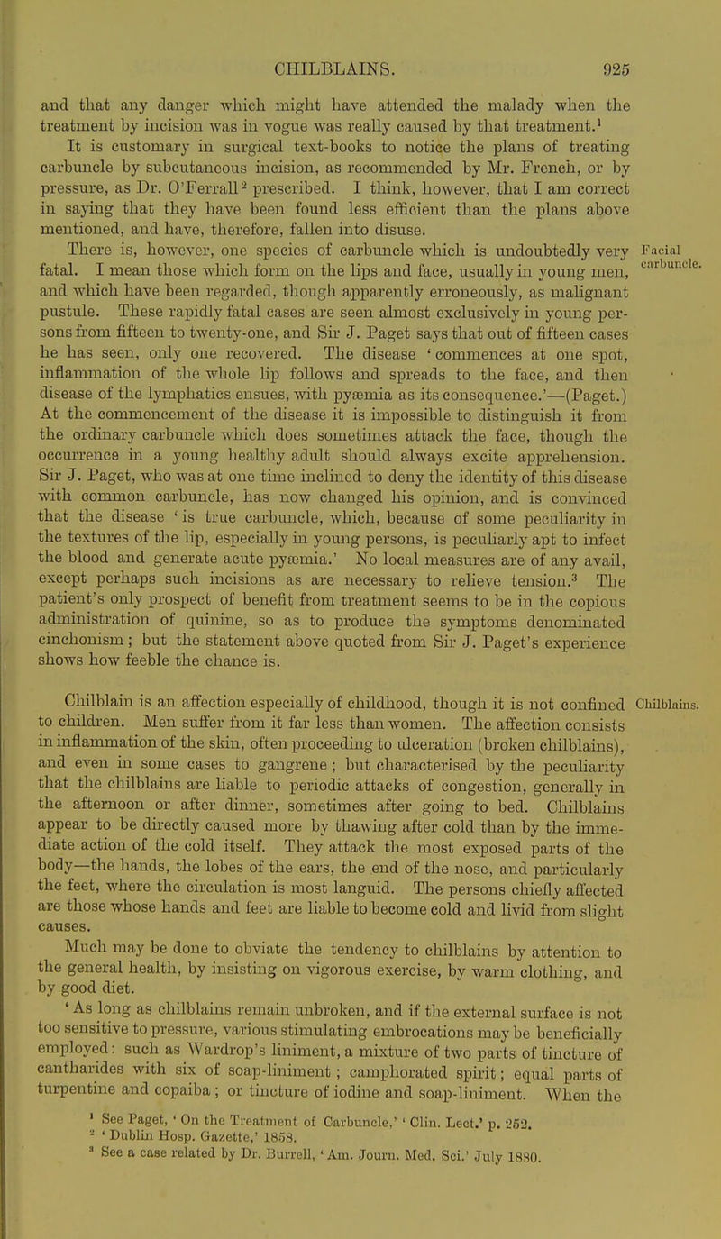and that any danger which might have attended the malady when the treatment by incision was in vogue was really caused by that treatment.' It is customary in surgical text-books to notice the plans of treating carbuncle by subcutaneous incision, as recommended by Mr. French, or by pressure, as Dr. OTerrall - prescribed. I think, however, that I am correct in saying that they have been found less efficient than the plans above mentioned, and have, therefore, fallen into disuse. There is, however, one species of carbuncle which is undoubtedly very Facial fatal. I mean those Avhich form on the lips and face, usually in young men, ^'^^^^^ and which have been regarded, though apparently erroneously, as malignant pustule. These rapidly fatal cases are seen almost exclusively in young per- sons from fifteen to twenty-one, and Sir J. Paget says that out of fifteen cases he has seen, only one recovered. The disease ' commences at one spot, inflammation of the whole lip follows and spreads to the face, and then disease of the lymphatics ensues, with pytemia as its consequence.'—(Paget.) At the commencement of the disease it is impossible to distinguish it from the ordinary carbuncle which does sometimes attack the face, though the occurrence in a young healthy adult should always excite apprehension. Sir J. Paget, who was at one time inclined to deny the identity of this disease with common carbuncle, has now changed his opinion, and is convinced that the disease ' is true carbuncle, which, because of some peculiarity in the textures of the lip, especially in young persons, is peculiarly apt to infect the blood and generate acute pyaemia.' No local measures are of any avail, except perhaps such incisions as are necessary to relieve tension.^ The patient's only prospect of benefit from treatment seems to be in the copious administration of quinine, so as to produce the symptoms denominated cinchonism; but the statement above quoted from Sir J. Paget's experience shows how feeble the chance is. Chilblain is an affection especially of childhood, though it is not confined Chilblains, to childi-en. Men suffer from it far less than women. The affection consists in inflammation of the skin, often proceeduag to ulceration (broken chilblains), and even in some cases to gangrene ; but characterised by the pecuharity that the chilblains are liable to periodic attacks of congestion, generally in the afternoon or after dinner, sometimes after going to bed. Chilblains appear to be directly caused more by thawing after cold than by the imme- diate action of the cold itself. They attack the most exposed parts of the body—the hands, the lobes of the ears, the end of the nose, and particularly the feet, where the circulation is most languid. The persons chiefly affected are those whose hands and feet are liable to become cold and livid from slight causes. Much may be done to obviate the tendency to chilblains by attention to the general health, by insisting on vigorous exercise, by warm clothing, and by good diet. • As long as chilblains remain unbroken, and if the external surface is not too sensitive to pressure, various stimulating embrocations maybe beneficially employed: such as Wardrop's liniment, a mixture of two parts of tincture of cantharides with six of soap-liniment ; camphorated spirit; equal parts of turpentine and copaiba ; or tincture of iodine and soap-liniment. When the ' See Paget, ' On the Treatment of Carbuncle,' ' Clin. Lect.' p. 252. ■■^ ' Dublin Hosp. Gazette,' 1858.  See a case related by Dr. Burrell, ' Am. Journ. Med. Sci.' July 18S0.