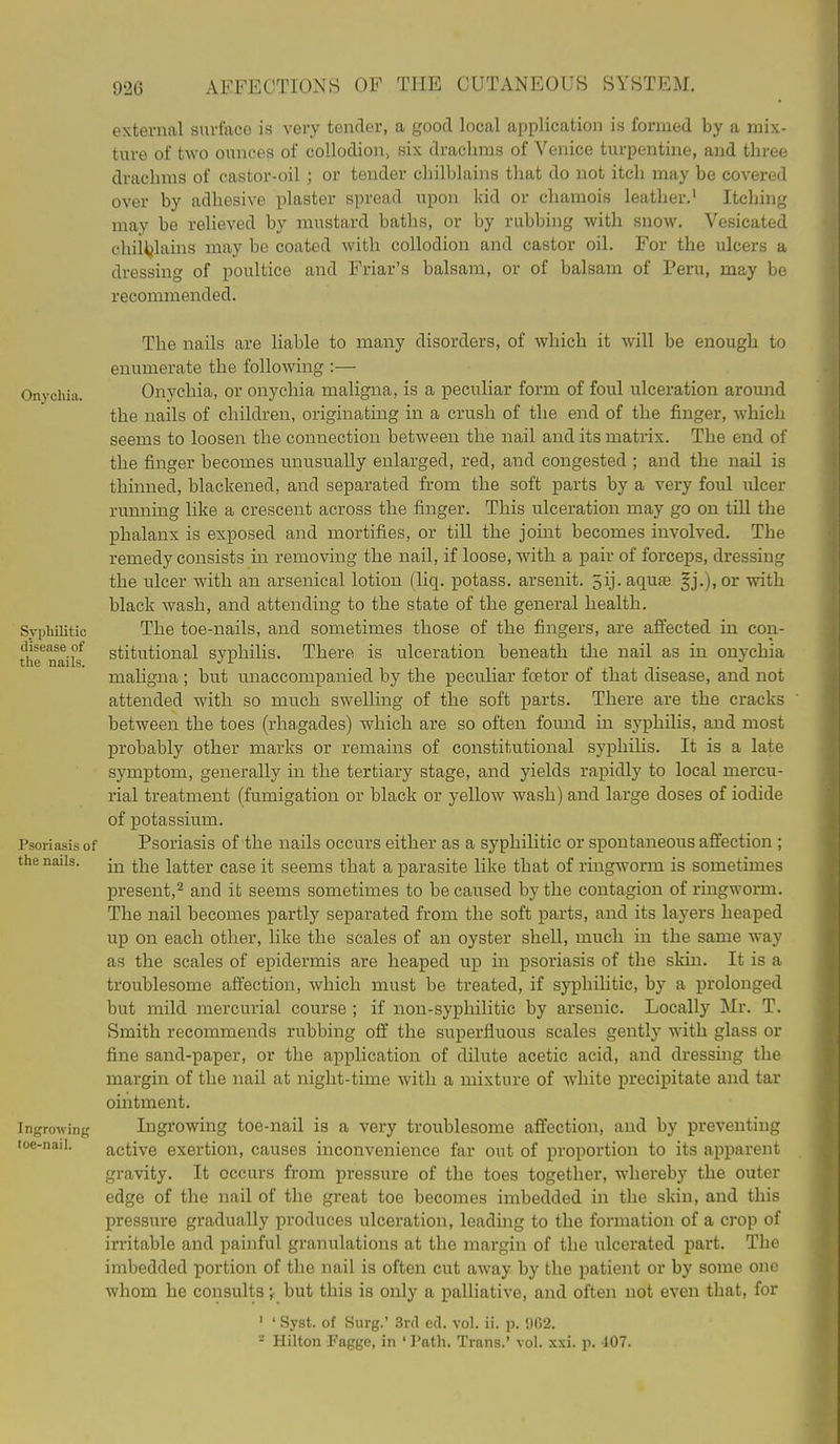 external surface is very tender, a good local application is formed by a mix- ture of two ounces of collodion^ six drachms of Venice turpentine, and three drachms of castor-oil; or tender chilblains that do not itch may be covered over by adhesive plaster spread upon kid or chamois leather.' Itching may be relieved by mustard baths, or by rubbing with snow. Vesicated chil^jlains may be coated with collodion and castor oil. For the ulcers a dressing of poultice and Friar's balsam, or of balsam of Peru, may be recommended. The nails are liable to many disorders, of which it will be enough to enumerate the following :— Onychia. Onychia, or onychia maligna, is a peculiar form of foul ulceration around the nails of children, originating in a crush of the end of the finger, which seems to loosen the connection between the nail and its matrix. The end of the finger becomes unusually enlarged, red, and congested ; and the nail is thinned, blackened, and separated from the soft parts by a very foul ulcer running like a crescent across the finger. This ulceration may go on tiU the phalanx is exposed and mortifies, or till the joint becomes involved. The remedy consists in removing the nail, if loose, with a pair of forceps, dressing the ulcer with an arsenical lotion (liq, potass, arsenit. 5ij. aquas fj.),or with black wash, and attending to the state of the general health. Syphilitic The toe-nails, and sometimes those of the fingers, are affected in con- the^ifailf stitutional syi^hilis. There is ulceration beneath the nail as in onychia maligna ; but unaccompanied by the peculiar foetor of that disease, and not attended with so much swelling of the soft parts. There are the cracks between the toes (rhagades) which are so often found in syphilis, and most probably other marks or remains of constitutional syphilis. It is a late symptom, generally in the tertiary stage, and yields rapidly to local mercu- rial treatment (fumigation or black or yellow wash) and large doses of iodide of potassium. Psoriasis of Psoriasis of the nails occurs either as a syphilitic or spontaneous affection ; the nails. -j^ j-j^g latter case it seems that a parasite like that of ringworm is sometimes present,^ and it seems sometimes to be caused by the contagion of ringworm. The nail becomes partly separated from the soft parts, and its layers heaped up on each other, like the scales of an oyster shell, much in the same way as the scales of epidermis are heaped up in psoriasis of the skin. It is a troublesome affection, which must be treated, if syphihtic, by a j)rolonged but mild mercurial course ; if non-syphilitic by arsenic. Locally Mr. T. Smith recommends rubbing off the superfluous scales gently with glass or fine sand-paper, or the application of dilute acetic acid, and dressing the margin of the nail at night-time with a mixture of white precipitate and tar ointment. Ingrowing Ingrowing toe-nail is a very troublesome affection, and by preventing toe-nail. active exertion, causes inconvenience far out of proportion to its apparent gravity. It occurs from pressure of the toes together, whereby the outer edge of the nail of the great toe becomes imbedded in the skin, and this pressure gradually produces ulceration, leading to the formation of a crop of irritable and painful granulations at the margin of the ulcerated part. The imbedded portion of the nail is often cut away by the patient or by some one whom he consults \ but this is only a palliative, and often not even that, for ' ' Syst. of Surg.' Srd ed. vol. ii. p. 962. Hilton Fagge, in ' Path. Trans.' vol. xxi. p. J07.