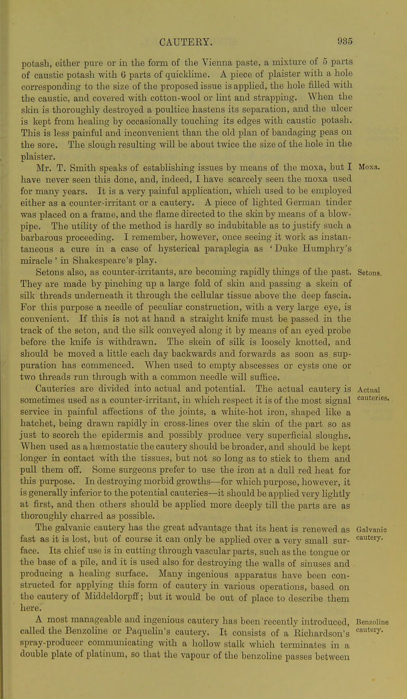 potash, either pure or in the form of the Vienna paste, a mixture of 5 parts of caustic potash with 6 parts of quickhme. A piece of plaister with a hole corresponding to the size of the proposed issue isapphed, the hole filled with the caustic, and covered with cotton-wool or lint and strapping. When the skin is thoroughly destroyed a poultice hastens its separation, and the ulcer is kept from healing by occasionally touching its edges with caustic potash. This is less painful and inconvenient than the old plan of bandaging peas on the sore. The slough resulting will be about twice the size of the hole in the plaister. Mr. T. Smith speaks of establishing issues by means of the moxa, but I Moxa. have never seen this done, and, indeed, I have scarcely seen the moxa used for many years. It is a very painful application, which used to be employed either as a counter-irritant or a cautery. A piece of lighted German tinder was placed on a frame, and the flame directed to the skin by means of a blow- pipe. The utility of the method is hardly so indubitable as to justify such a barbarous proceeding. I remember, however, once seeing it work as instan- taneous a cure ui a case of hysterical paraplegia as ' Duke Humphry's miracle ' in Shakespeare's play. Setons also, as counter-irritants, are becoming rapidly things of the past. Setons. They are made by pinching up a large fold of skin and passing a skein of silk threads underneath it through the cellular tissue above the deep fascia. For this purpose a needle of peculiar construction, with a very large eye, is convenient. If this is not at hand a straight knife must be passed in the track of the seton, and the silk conveyed along it by means of an eyed probe before the knife is withdrawn. The skein of silk is loosely knotted, and should be moved a little each day backwards and forwards as soon as sup- puration has commenced. When used to empty abscesses or cysts one or two threads run through with a common needle will suffice. Cauteries are divided into actual and potential. The actual cautery is Actual sometimes used as a counter-kritant, in which respect it is of the most signal ^'^tenes. service in painful afi^ections of the joints, a white-hot iron, shaped like a hatchet, being drawn rapidly in cross-lines over the skin of the part so as just to scorch the epidermis and possibly produce very superficial sloughs. When used as a hasmostatic the cautery should be broader, and should be kept longer in contact with the tissues, but not so long as to stick to them and pull them off. Some surgeons prefer to use the iron at a dull red heat for this purpose. In destroying morbid growths—for which purpose, however, it is generally inferior to the potential cauteries—it should be applied very lightly at first, and then others should be applied more deeply till the parts are as thoroughly charred as possible. The galvanic cautery has the great advantage that its heat is renewed as Galvanic fast as it is lost, but of course it can only be applied over a very smaU sur- cautery, face. Its chief use is m cuttmg through vascular parts, such as the tongue or the base of a pile, and it is used also for destroying the walls of sinuses and producing a healing surface. Many ingenious apparatus have been con- structed for applying this form of cautery in various operations, based on the cautery of Middeldorpff; but it would be out of place to describe them here. A most manageable and ingenious cautery has been recently introduced, Ben^coliae called the Benzoline or Paquelin's cautery. It consists of a Richardson's ^^'^'■^ spray-producer commmiicating with a hollow stalk which terminates in a double plate of platinum, so that the vapour of the benzoline passes between